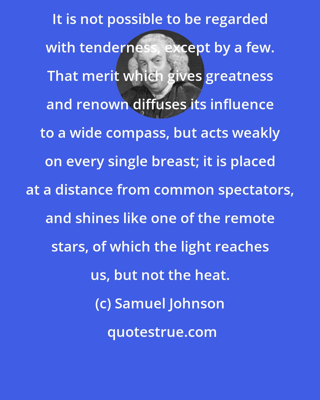 Samuel Johnson: It is not possible to be regarded with tenderness, except by a few. That merit which gives greatness and renown diffuses its influence to a wide compass, but acts weakly on every single breast; it is placed at a distance from common spectators, and shines like one of the remote stars, of which the light reaches us, but not the heat.