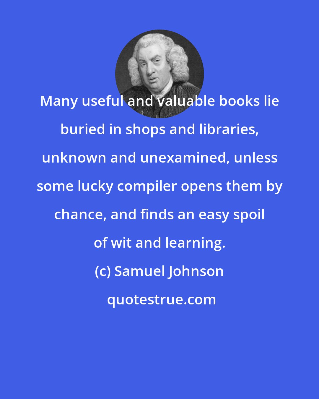 Samuel Johnson: Many useful and valuable books lie buried in shops and libraries, unknown and unexamined, unless some lucky compiler opens them by chance, and finds an easy spoil of wit and learning.