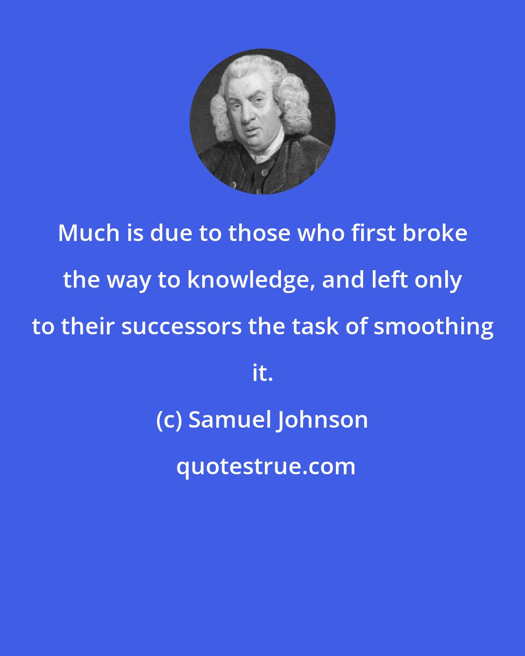 Samuel Johnson: Much is due to those who first broke the way to knowledge, and left only to their successors the task of smoothing it.