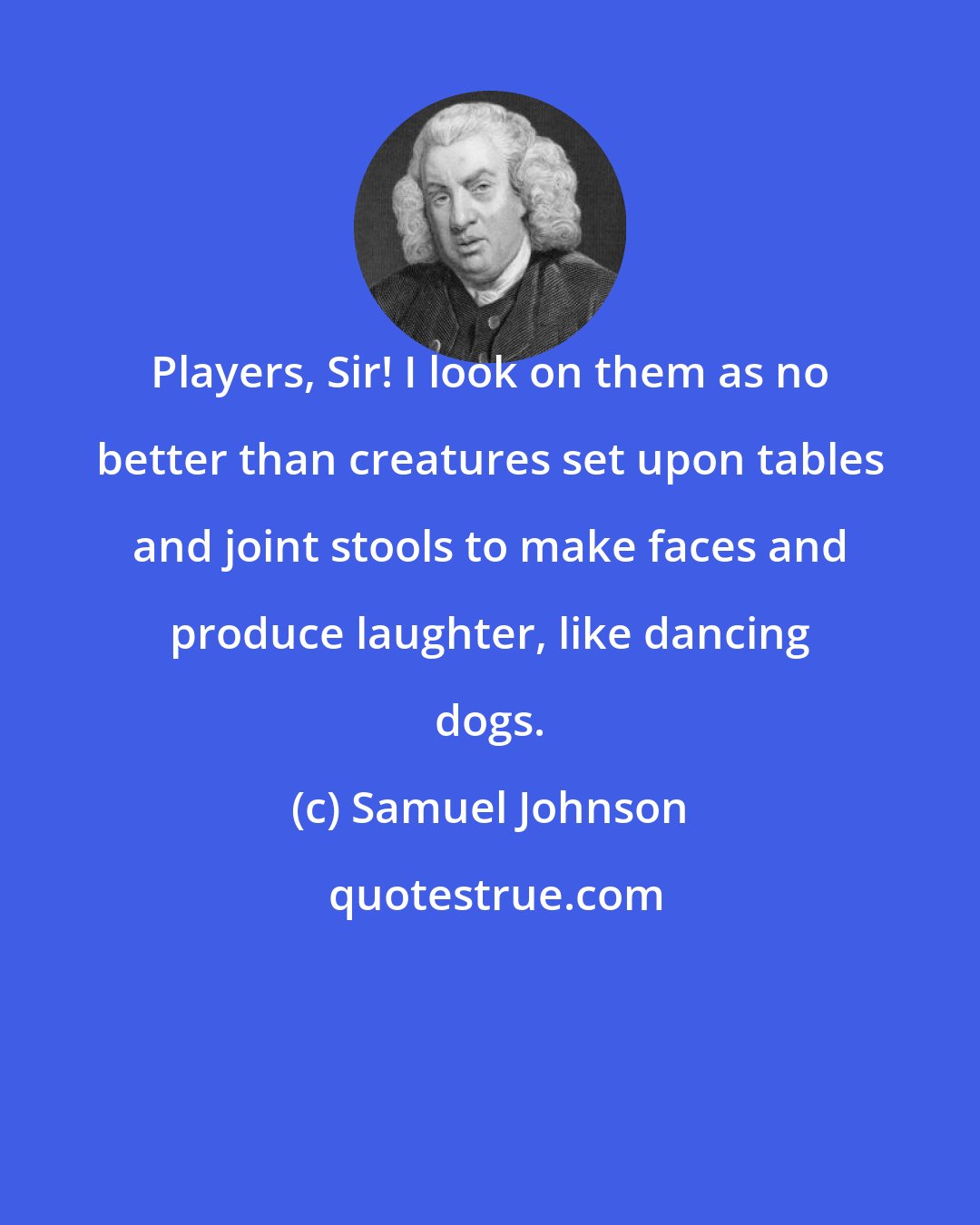 Samuel Johnson: Players, Sir! I look on them as no better than creatures set upon tables and joint stools to make faces and produce laughter, like dancing dogs.