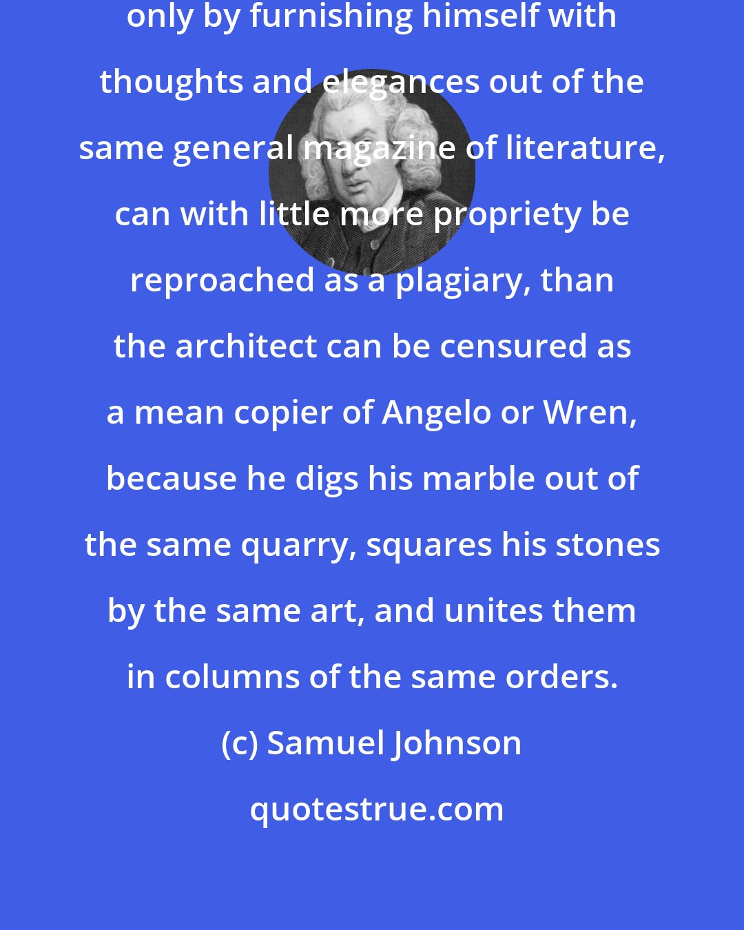 Samuel Johnson: The authour who imitates his predecessors only by furnishing himself with thoughts and elegances out of the same general magazine of literature, can with little more propriety be reproached as a plagiary, than the architect can be censured as a mean copier of Angelo or Wren, because he digs his marble out of the same quarry, squares his stones by the same art, and unites them in columns of the same orders.