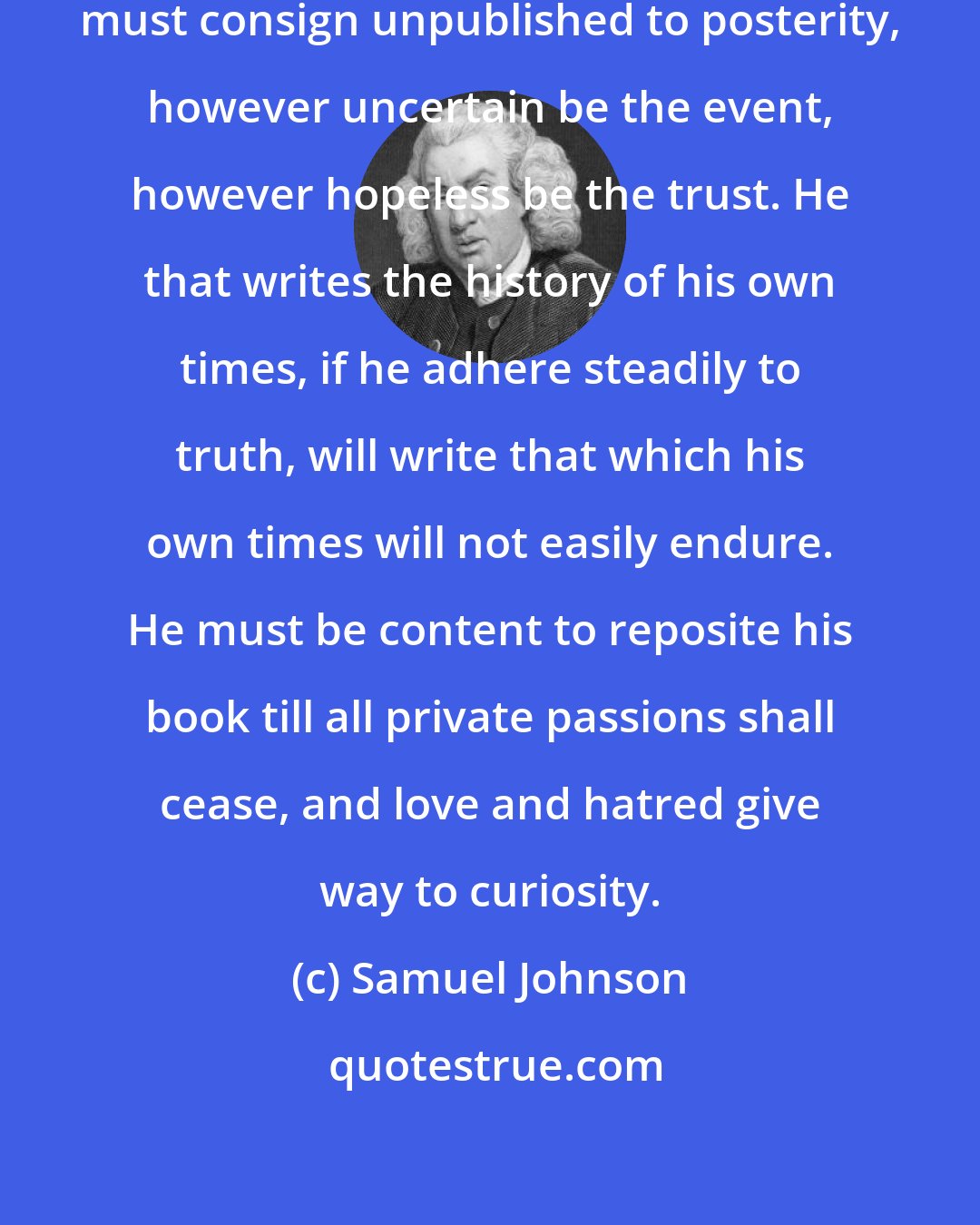 Samuel Johnson: There are some works which the authors must consign unpublished to posterity, however uncertain be the event, however hopeless be the trust. He that writes the history of his own times, if he adhere steadily to truth, will write that which his own times will not easily endure. He must be content to reposite his book till all private passions shall cease, and love and hatred give way to curiosity.