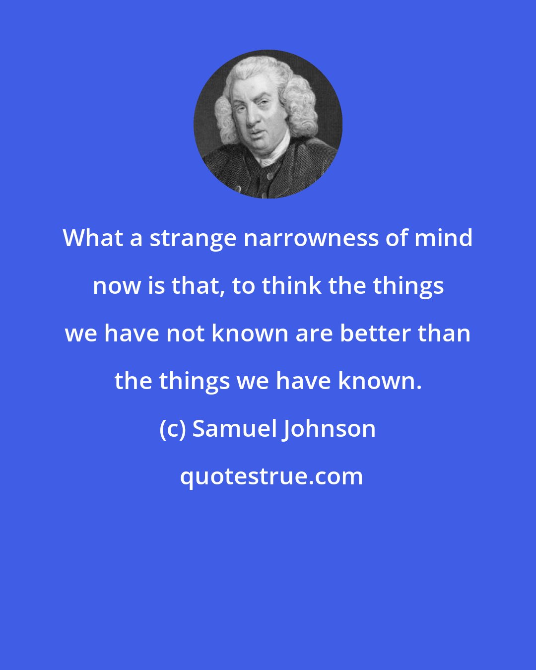 Samuel Johnson: What a strange narrowness of mind now is that, to think the things we have not known are better than the things we have known.