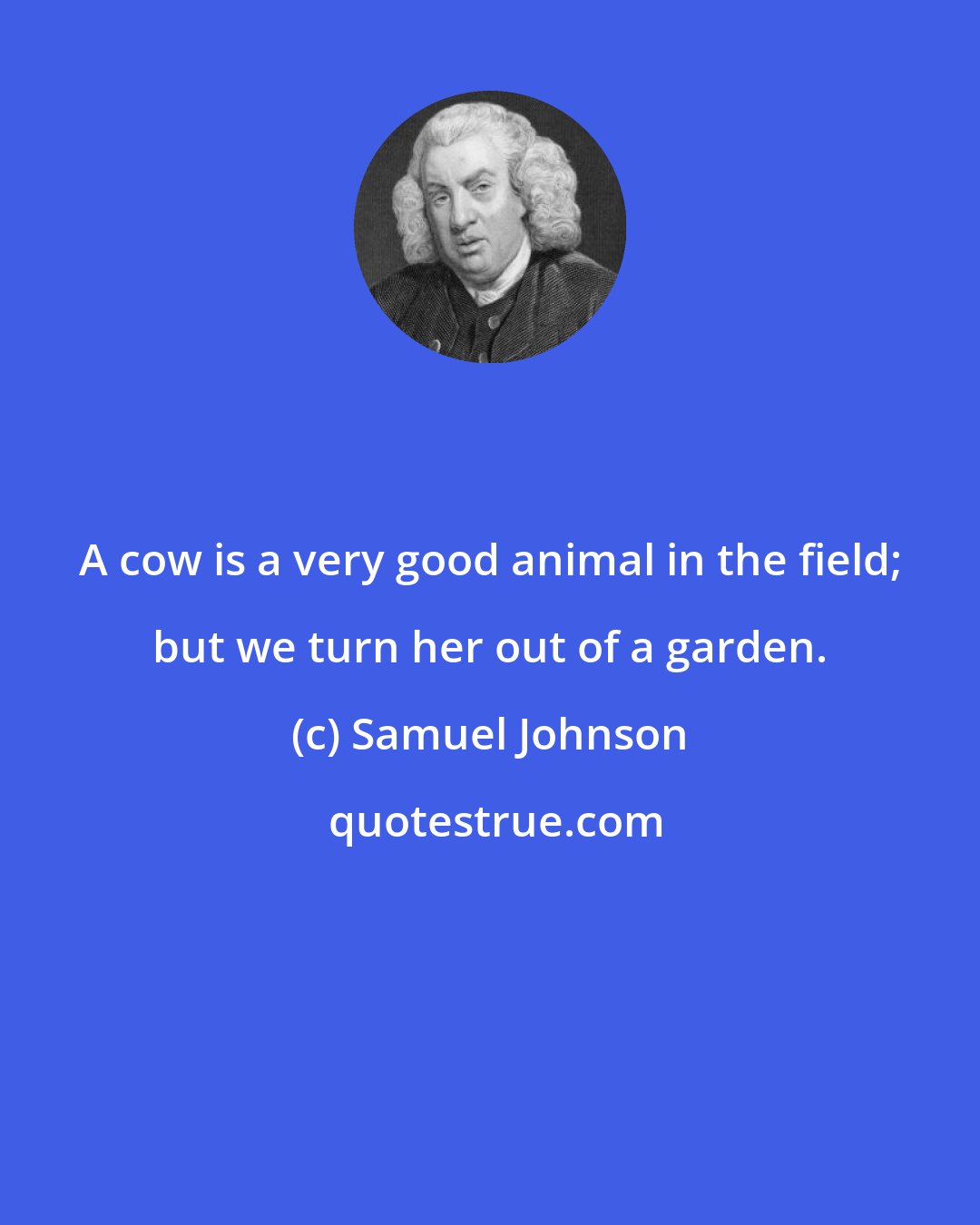 Samuel Johnson: A cow is a very good animal in the field; but we turn her out of a garden.