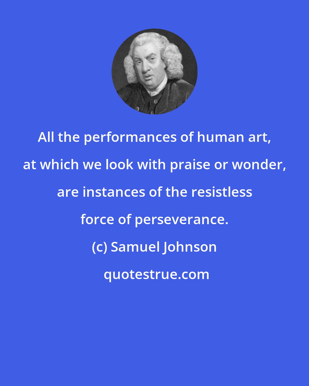 Samuel Johnson: All the performances of human art, at which we look with praise or wonder, are instances of the resistless force of perseverance.