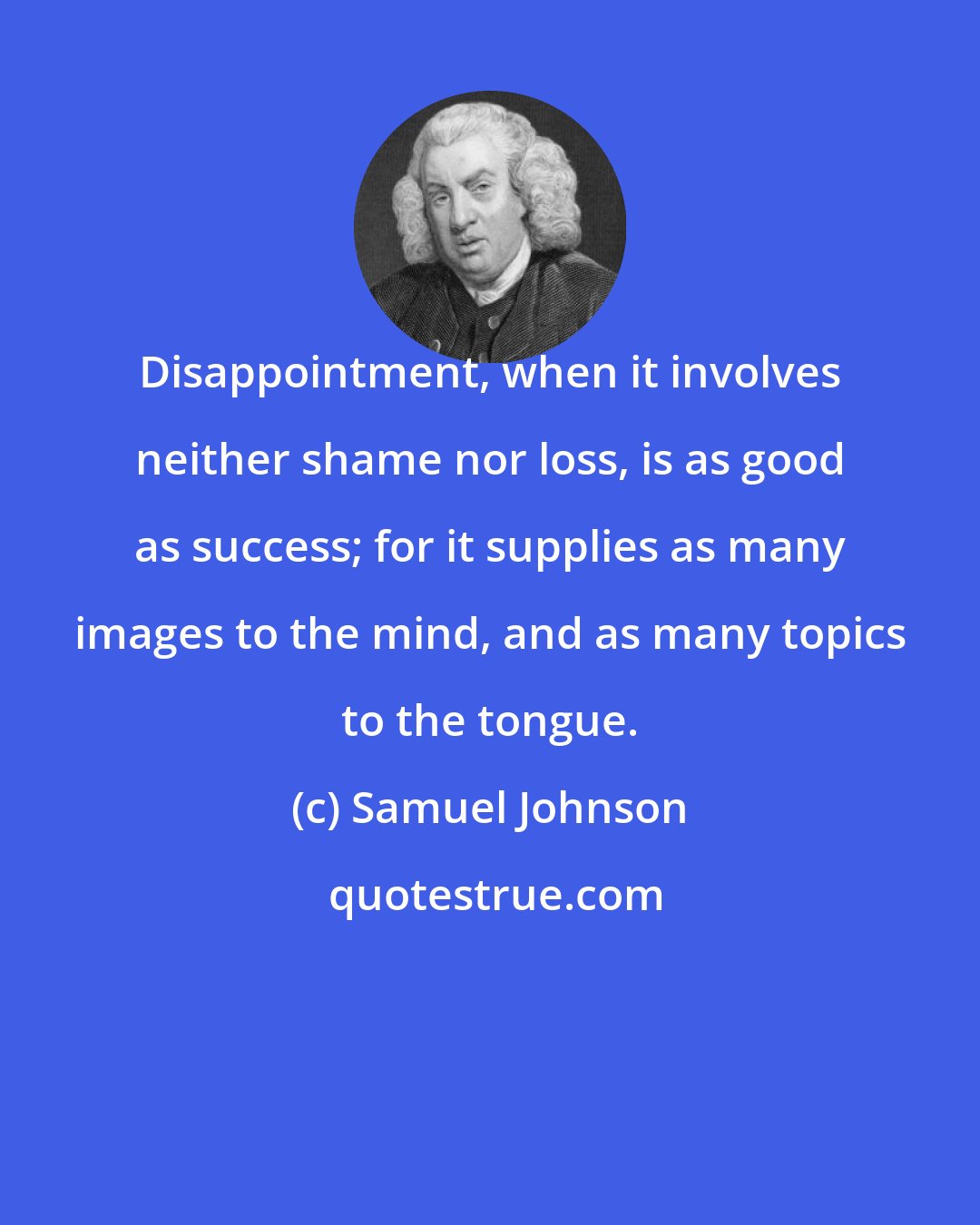 Samuel Johnson: Disappointment, when it involves neither shame nor loss, is as good as success; for it supplies as many images to the mind, and as many topics to the tongue.