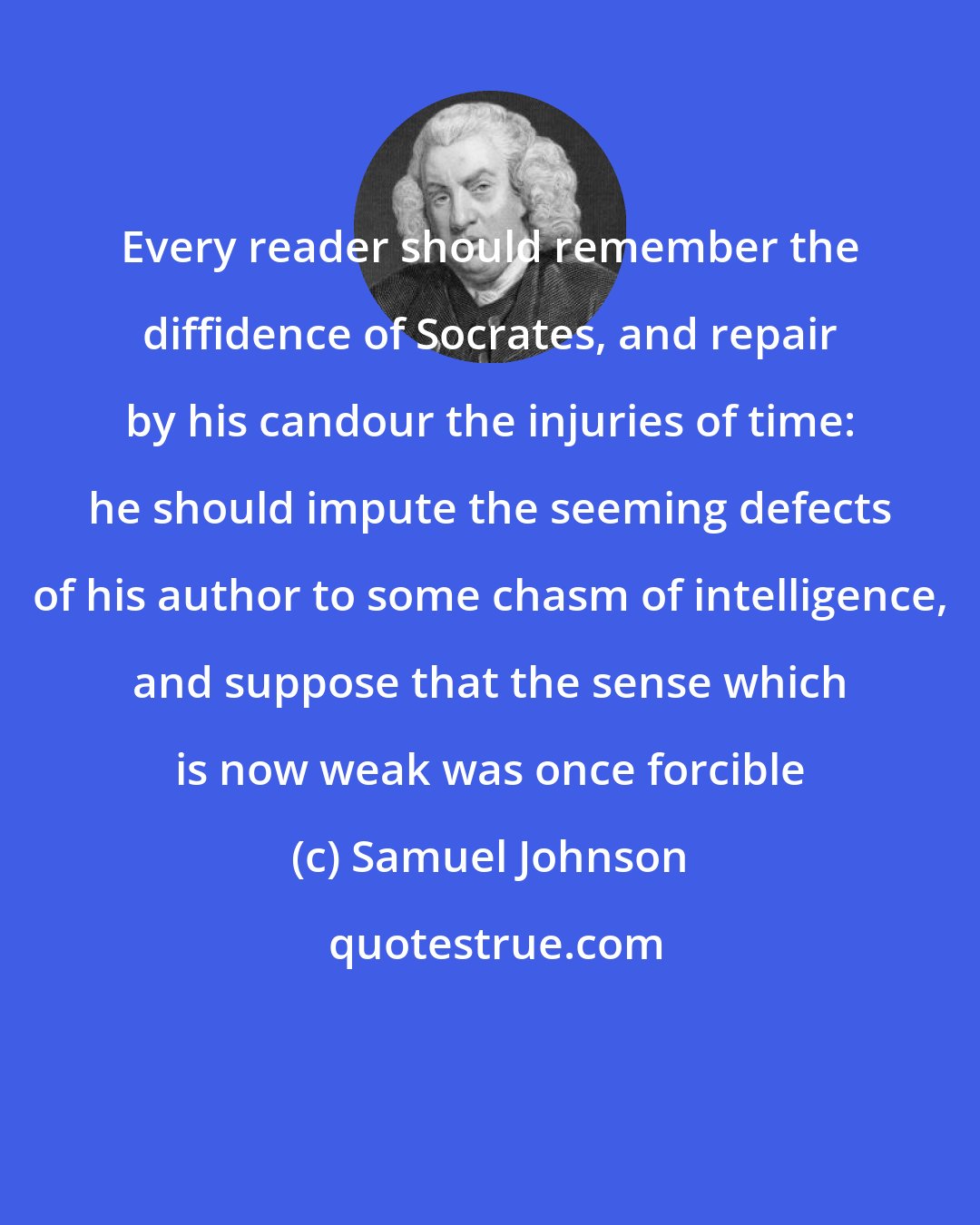 Samuel Johnson: Every reader should remember the diffidence of Socrates, and repair by his candour the injuries of time: he should impute the seeming defects of his author to some chasm of intelligence, and suppose that the sense which is now weak was once forcible