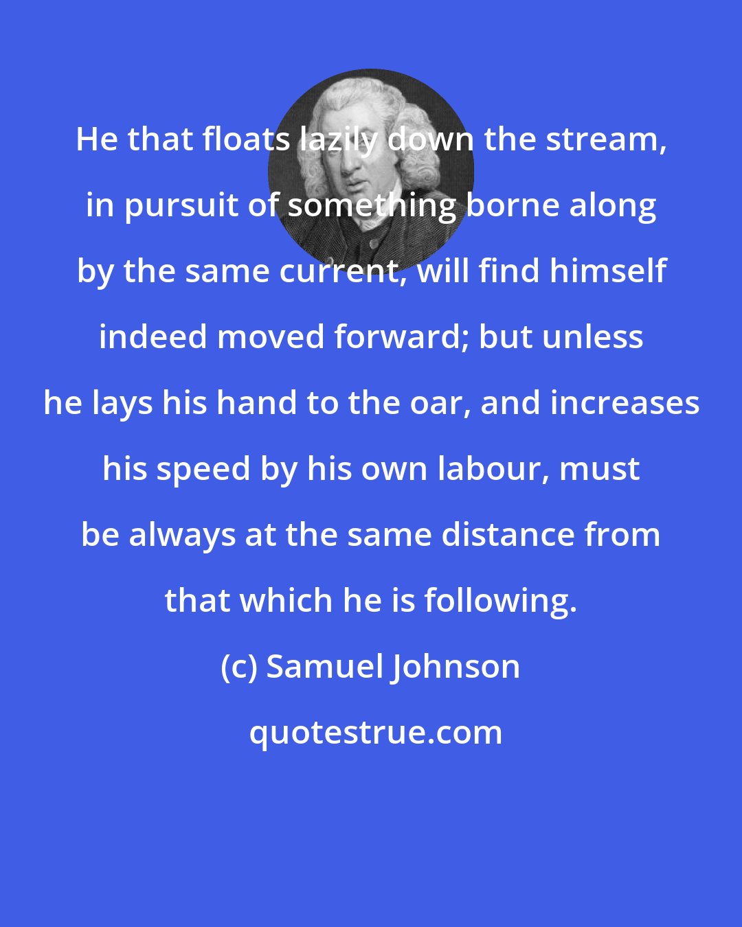 Samuel Johnson: He that floats lazily down the stream, in pursuit of something borne along by the same current, will find himself indeed moved forward; but unless he lays his hand to the oar, and increases his speed by his own labour, must be always at the same distance from that which he is following.