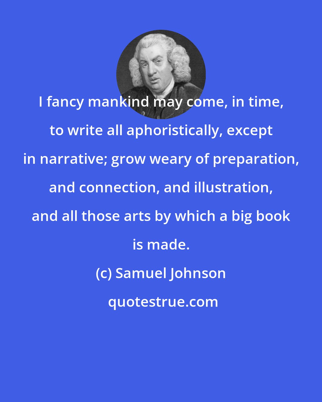 Samuel Johnson: I fancy mankind may come, in time, to write all aphoristically, except in narrative; grow weary of preparation, and connection, and illustration, and all those arts by which a big book is made.