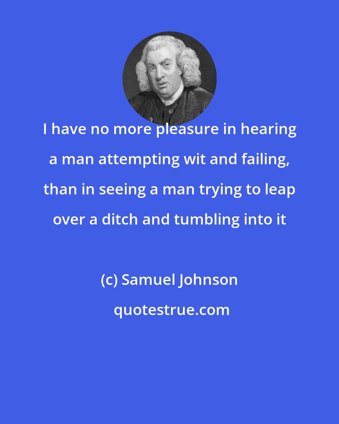 Samuel Johnson: I have no more pleasure in hearing a man attempting wit and failing, than in seeing a man trying to leap over a ditch and tumbling into it