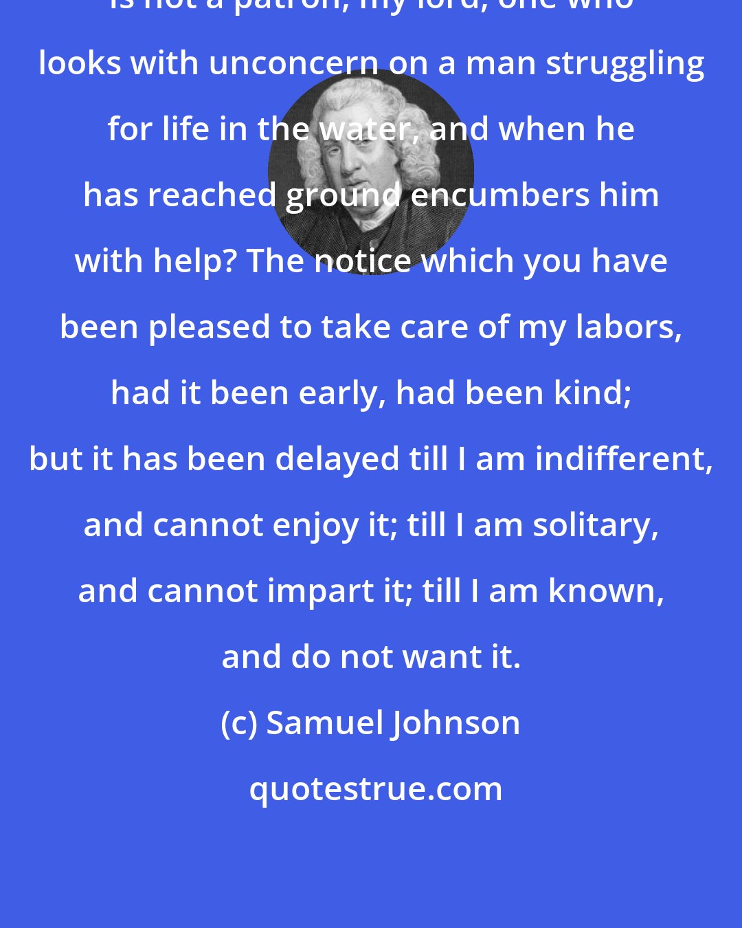 Samuel Johnson: Is not a patron, my lord, one who looks with unconcern on a man struggling for life in the water, and when he has reached ground encumbers him with help? The notice which you have been pleased to take care of my labors, had it been early, had been kind; but it has been delayed till I am indifferent, and cannot enjoy it; till I am solitary, and cannot impart it; till I am known, and do not want it.