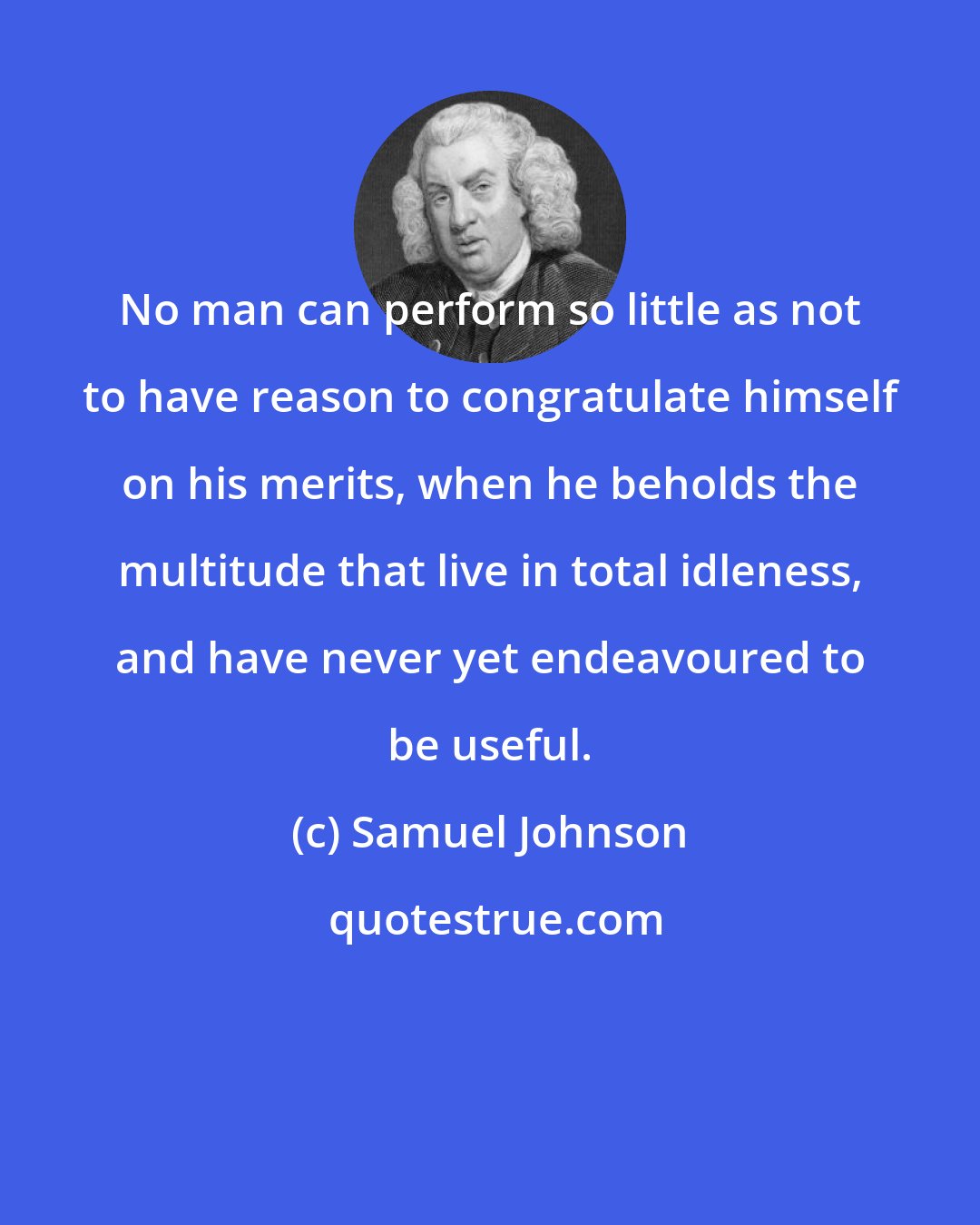 Samuel Johnson: No man can perform so little as not to have reason to congratulate himself on his merits, when he beholds the multitude that live in total idleness, and have never yet endeavoured to be useful.