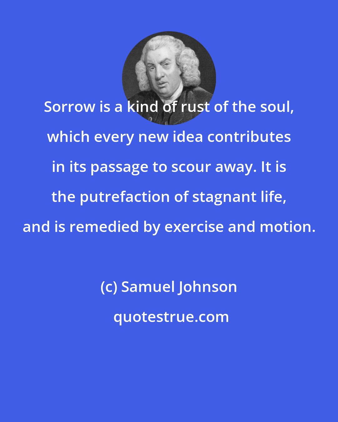 Samuel Johnson: Sorrow is a kind of rust of the soul, which every new idea contributes in its passage to scour away. It is the putrefaction of stagnant life, and is remedied by exercise and motion.