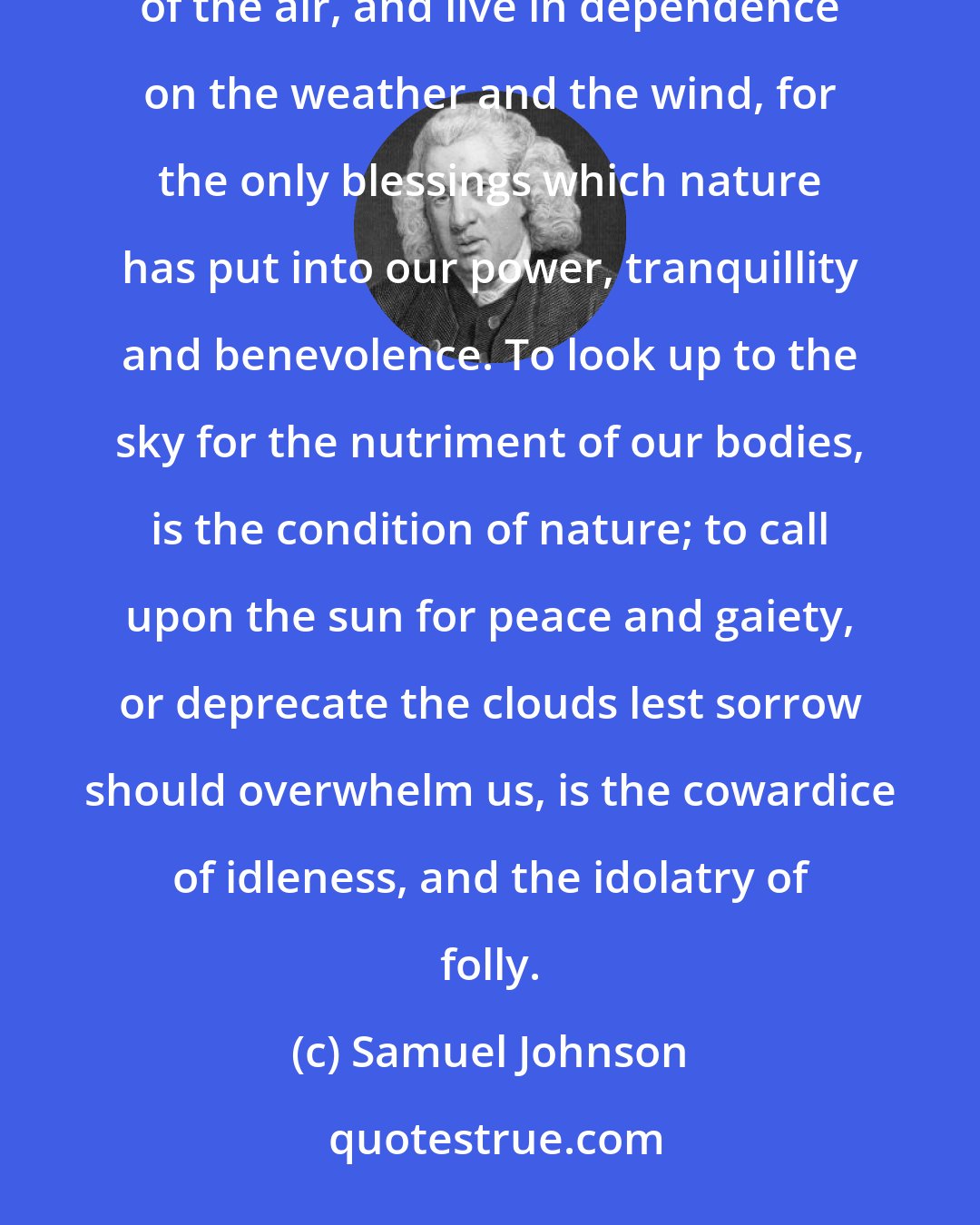 Samuel Johnson: Surely nothing is more reproachful to a being endowed with reason, than to resign its powers to the influence of the air, and live in dependence on the weather and the wind, for the only blessings which nature has put into our power, tranquillity and benevolence. To look up to the sky for the nutriment of our bodies, is the condition of nature; to call upon the sun for peace and gaiety, or deprecate the clouds lest sorrow should overwhelm us, is the cowardice of idleness, and the idolatry of folly.