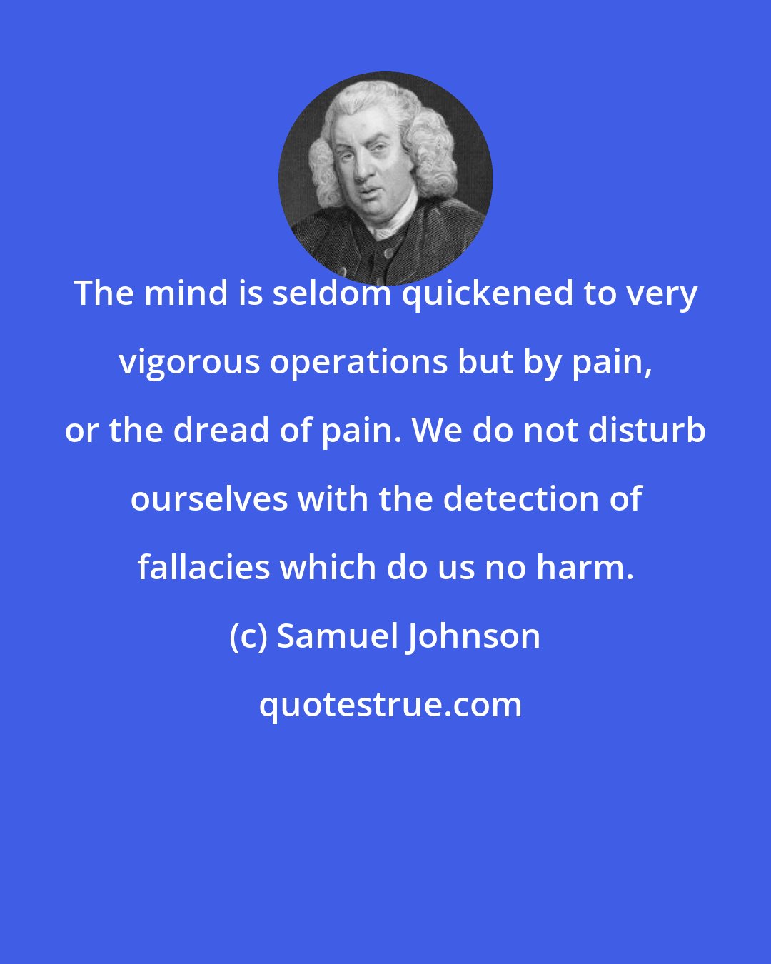 Samuel Johnson: The mind is seldom quickened to very vigorous operations but by pain, or the dread of pain. We do not disturb ourselves with the detection of fallacies which do us no harm.