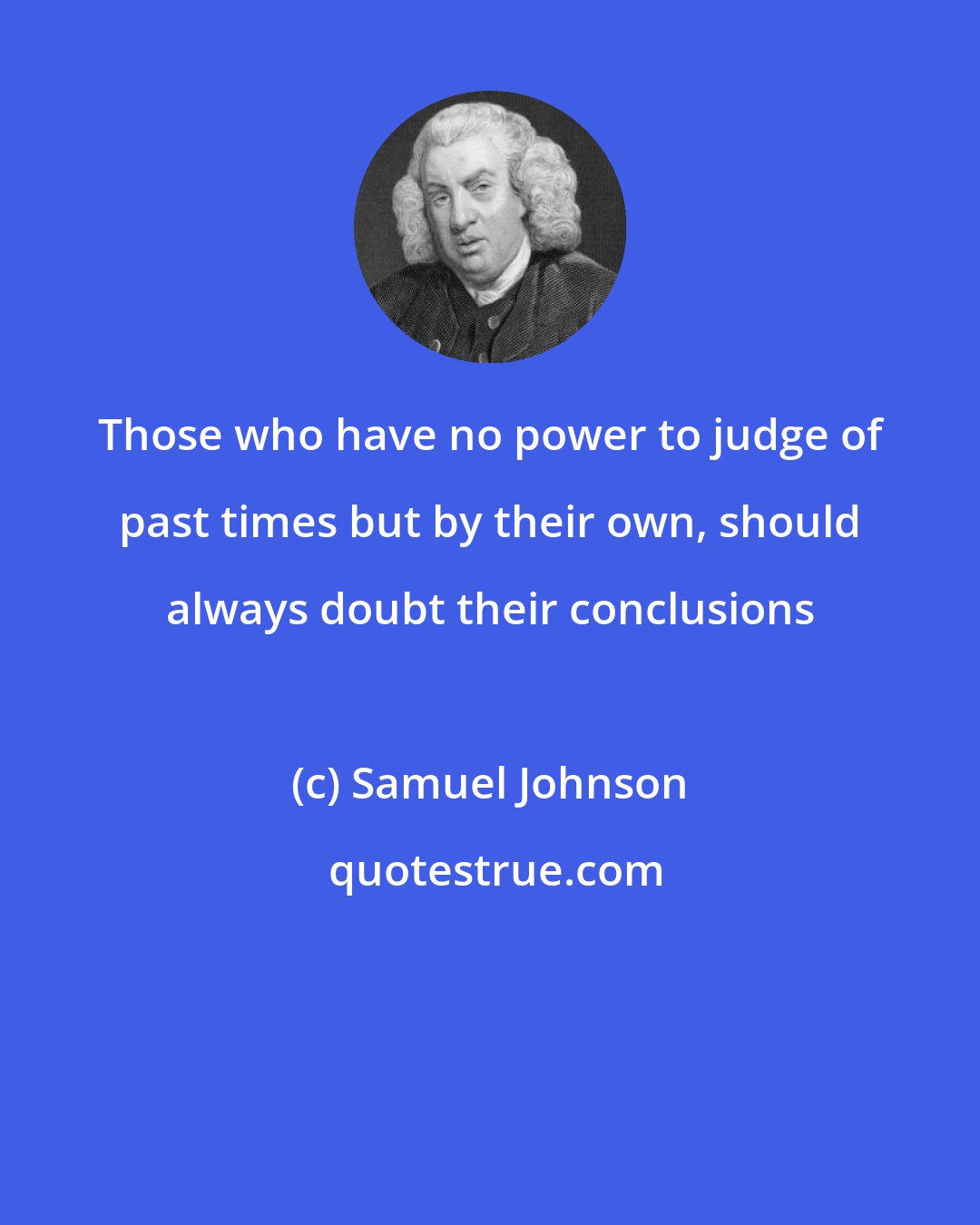 Samuel Johnson: Those who have no power to judge of past times but by their own, should always doubt their conclusions