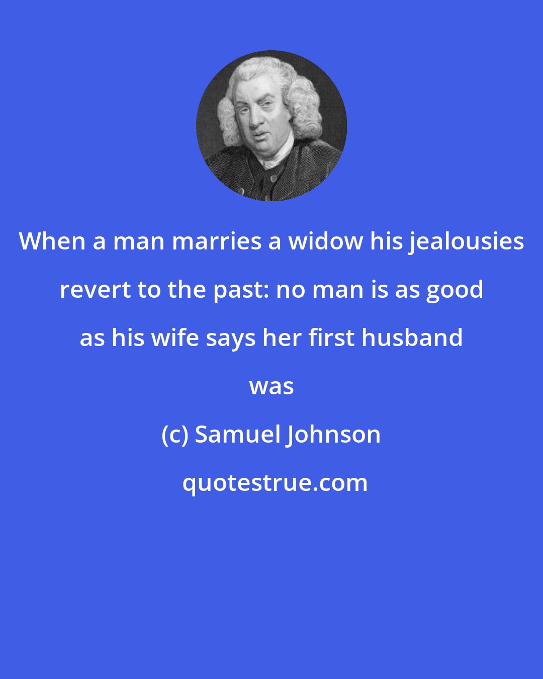 Samuel Johnson: When a man marries a widow his jealousies revert to the past: no man is as good as his wife says her first husband was