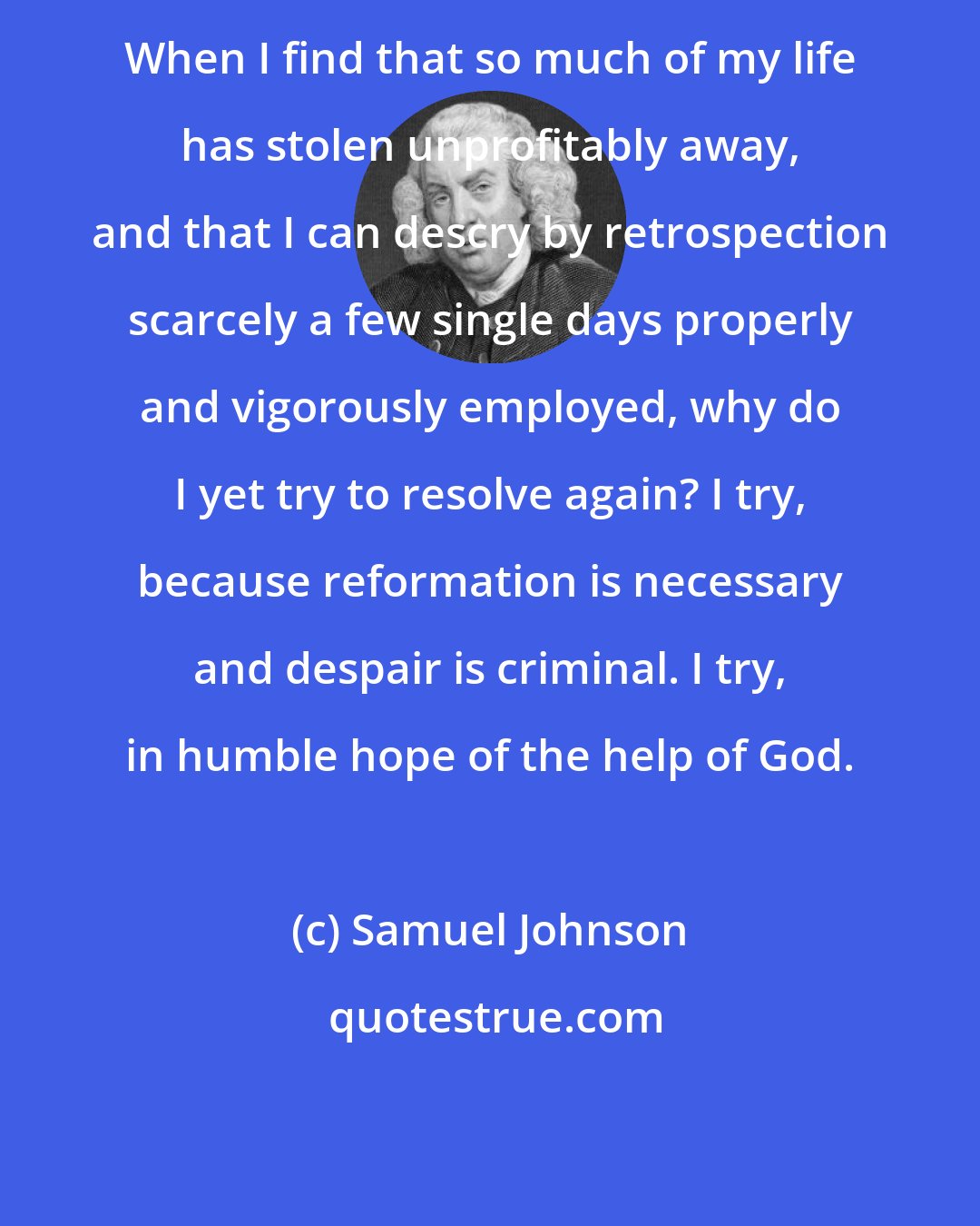 Samuel Johnson: When I find that so much of my life has stolen unprofitably away, and that I can descry by retrospection scarcely a few single days properly and vigorously employed, why do I yet try to resolve again? I try, because reformation is necessary and despair is criminal. I try, in humble hope of the help of God.