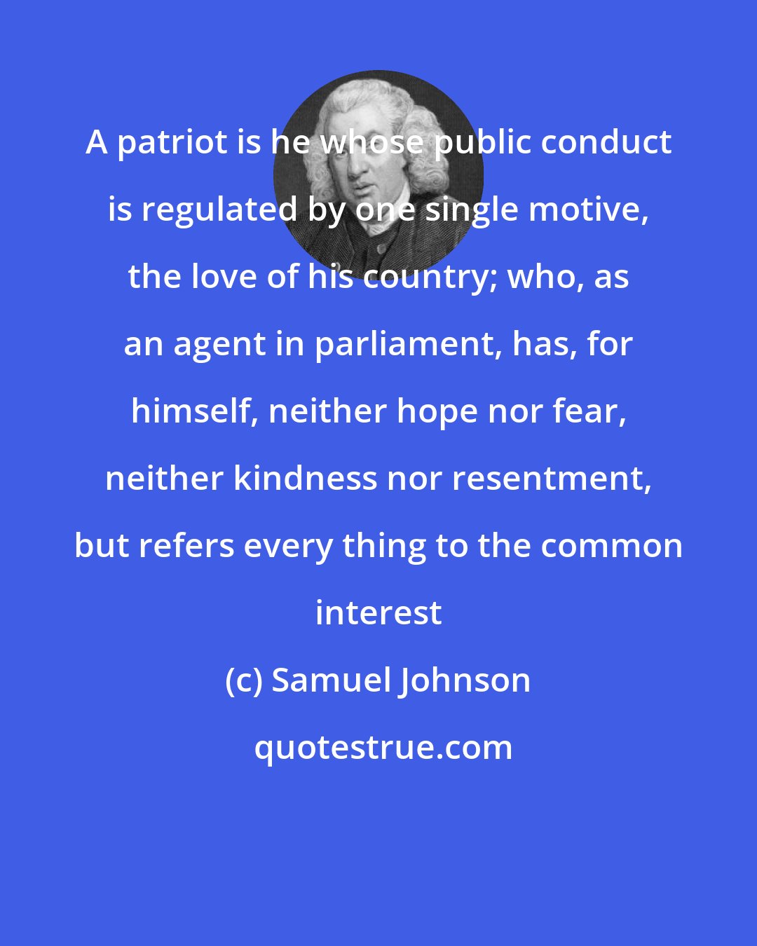 Samuel Johnson: A patriot is he whose public conduct is regulated by one single motive, the love of his country; who, as an agent in parliament, has, for himself, neither hope nor fear, neither kindness nor resentment, but refers every thing to the common interest