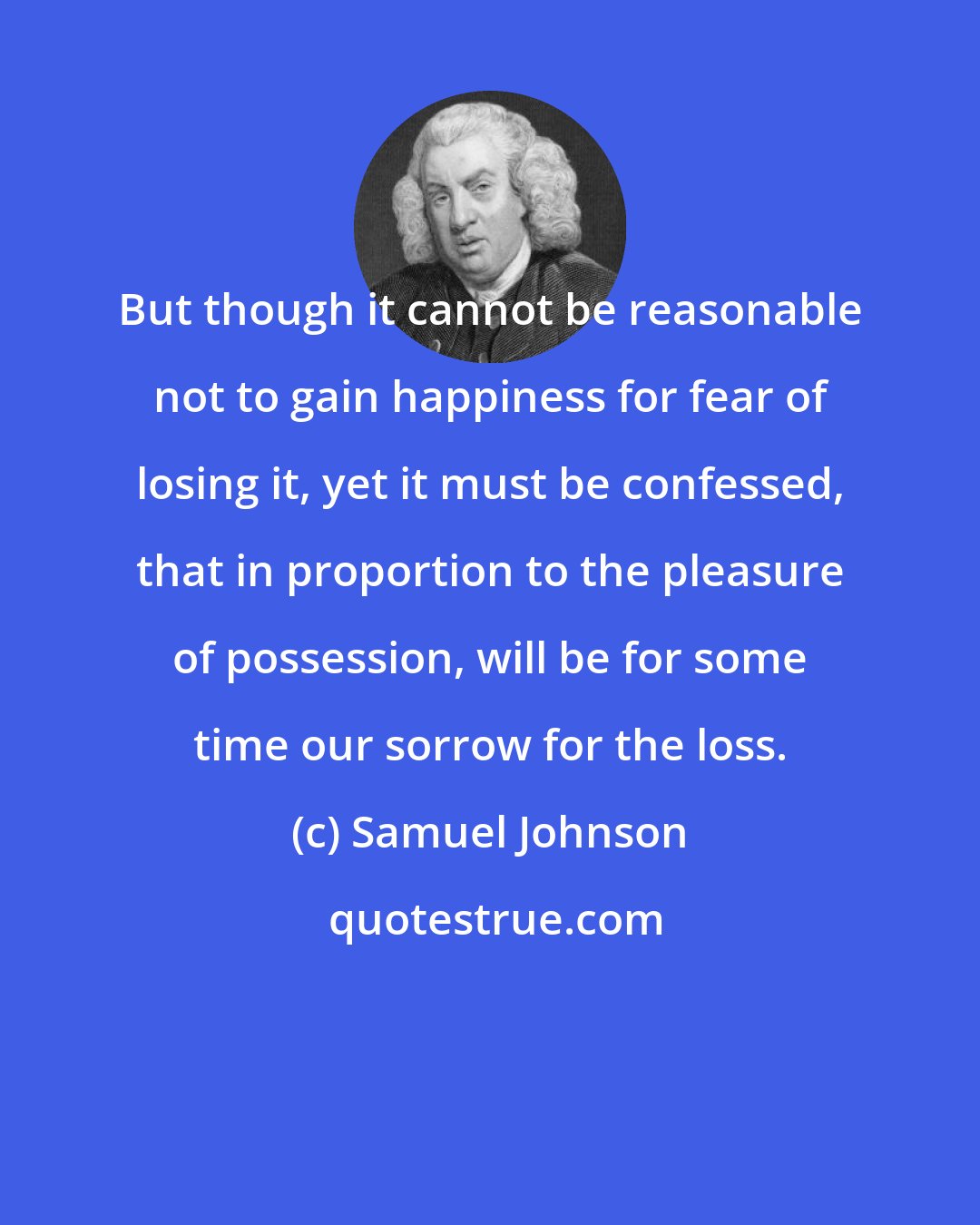 Samuel Johnson: But though it cannot be reasonable not to gain happiness for fear of losing it, yet it must be confessed, that in proportion to the pleasure of possession, will be for some time our sorrow for the loss.