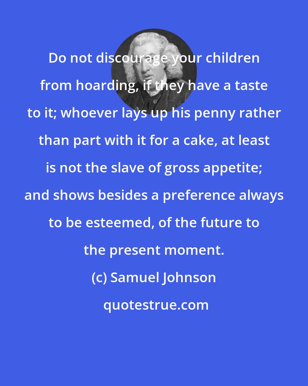 Samuel Johnson: Do not discourage your children from hoarding, if they have a taste to it; whoever lays up his penny rather than part with it for a cake, at least is not the slave of gross appetite; and shows besides a preference always to be esteemed, of the future to the present moment.