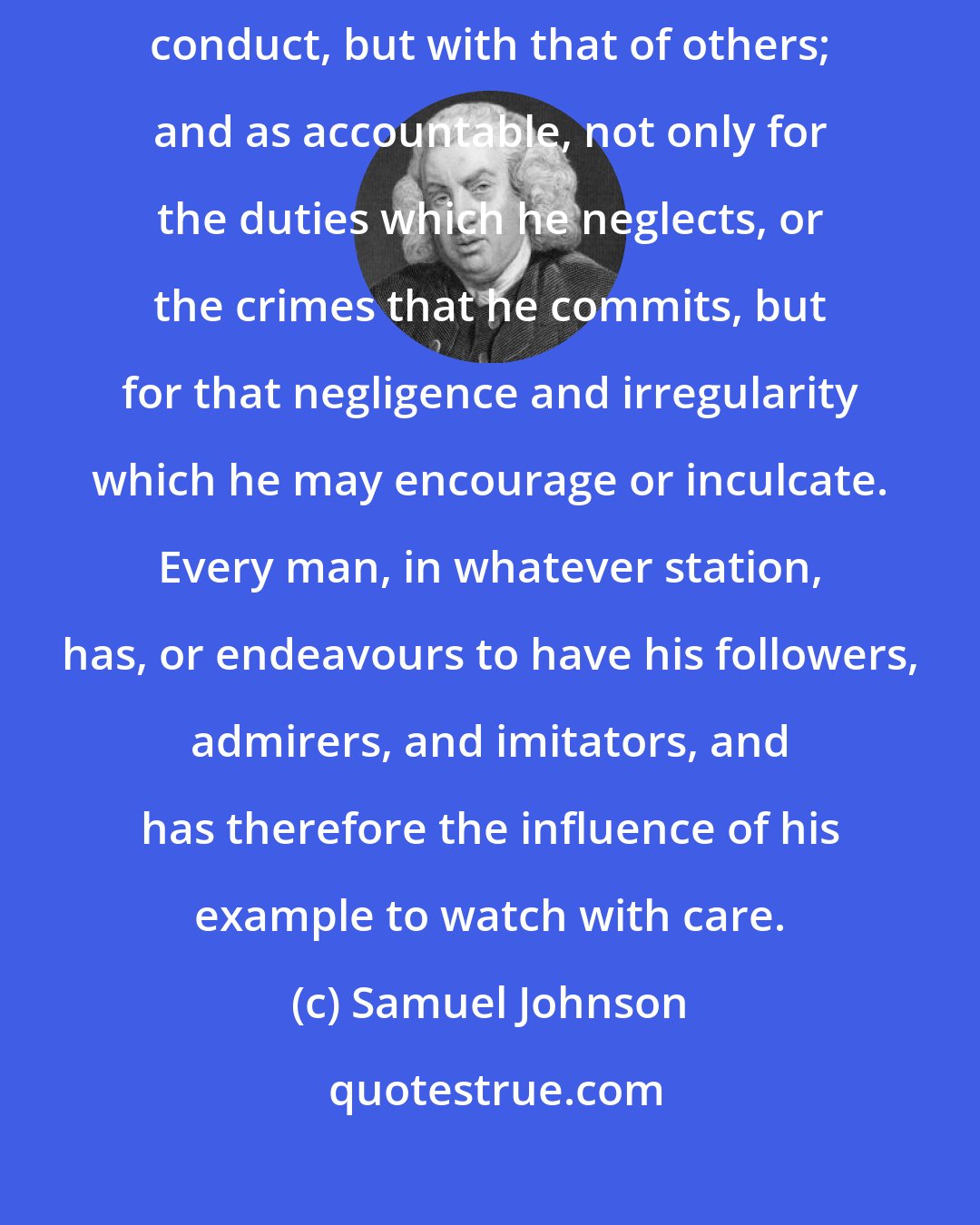 Samuel Johnson: Every one should consider himself as intrusted not only with his own conduct, but with that of others; and as accountable, not only for the duties which he neglects, or the crimes that he commits, but for that negligence and irregularity which he may encourage or inculcate. Every man, in whatever station, has, or endeavours to have his followers, admirers, and imitators, and has therefore the influence of his example to watch with care.