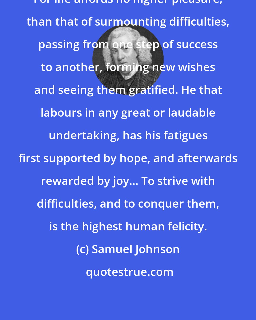 Samuel Johnson: For life affords no higher pleasure, than that of surmounting difficulties, passing from one step of success to another, forming new wishes and seeing them gratified. He that labours in any great or laudable undertaking, has his fatigues first supported by hope, and afterwards rewarded by joy... To strive with difficulties, and to conquer them, is the highest human felicity.