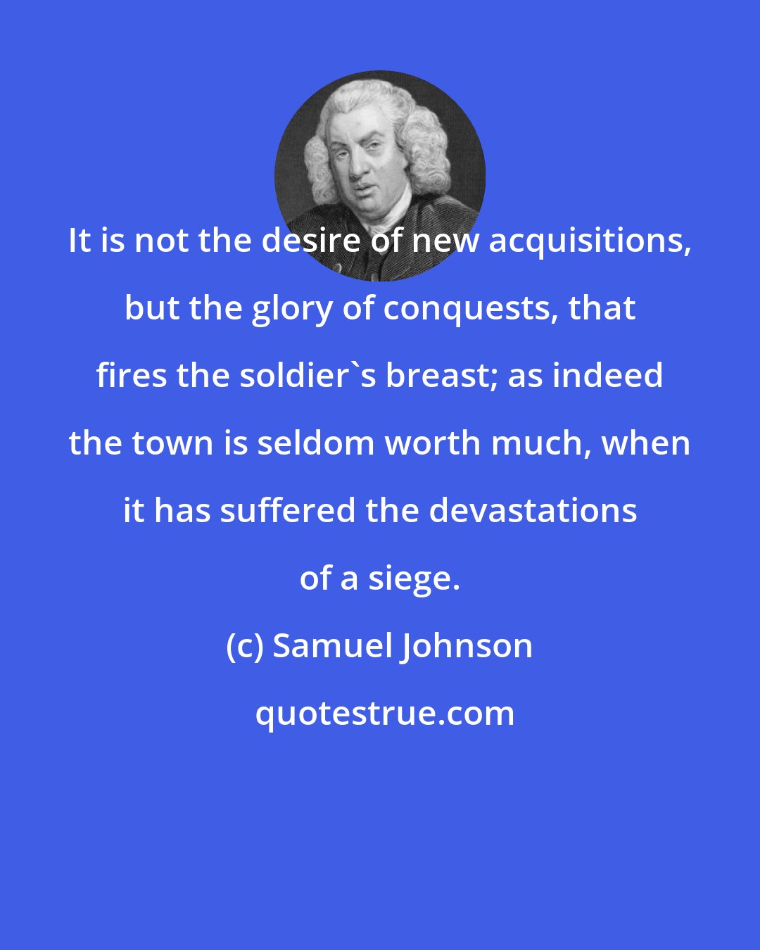 Samuel Johnson: It is not the desire of new acquisitions, but the glory of conquests, that fires the soldier's breast; as indeed the town is seldom worth much, when it has suffered the devastations of a siege.