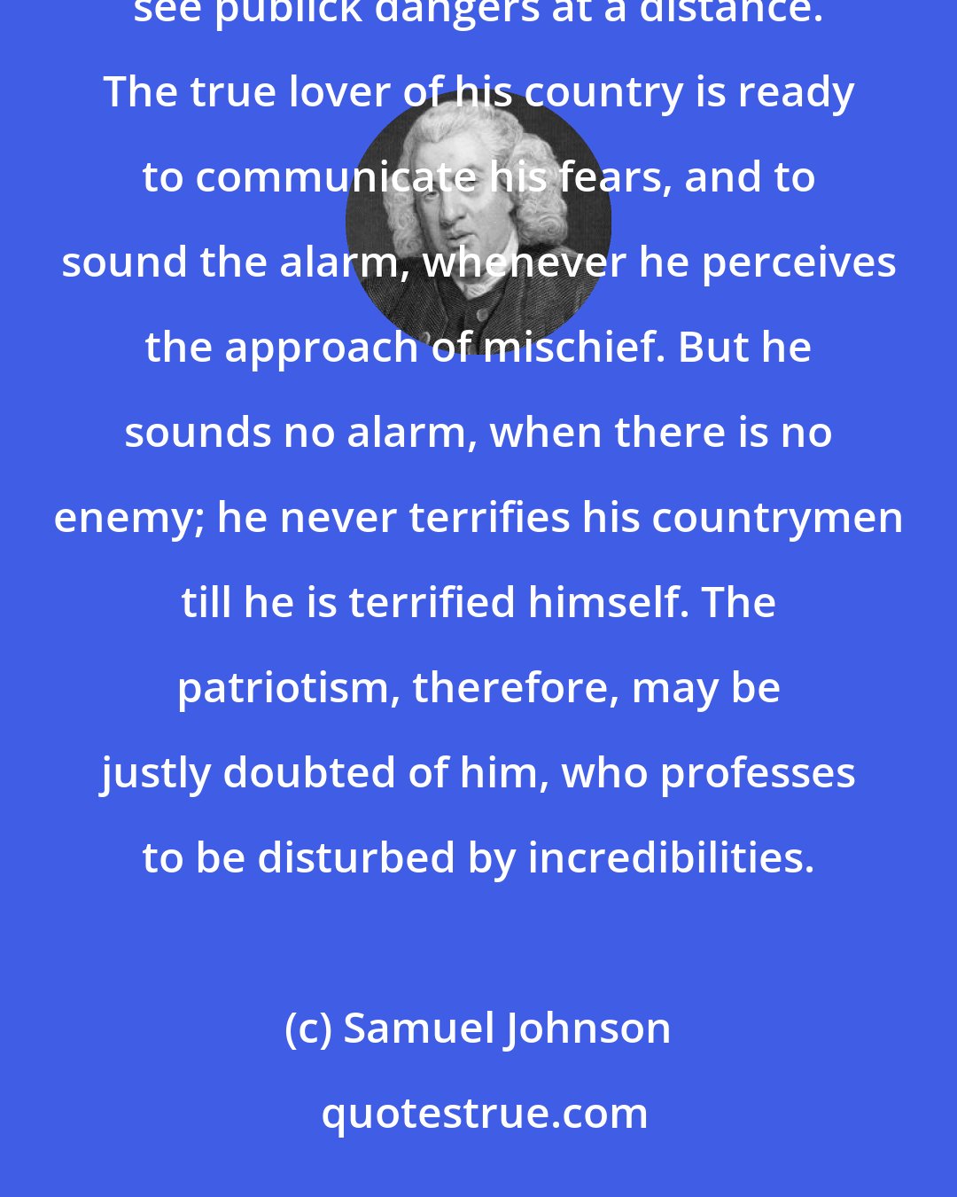 Samuel Johnson: It is the quality of patriotism to be jealous and watchful, to observe all secret machinations, and to see publick dangers at a distance. The true lover of his country is ready to communicate his fears, and to sound the alarm, whenever he perceives the approach of mischief. But he sounds no alarm, when there is no enemy; he never terrifies his countrymen till he is terrified himself. The patriotism, therefore, may be justly doubted of him, who professes to be disturbed by incredibilities.