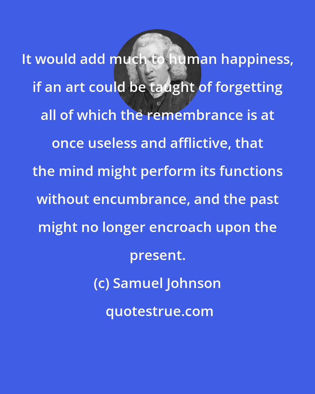 Samuel Johnson: It would add much to human happiness, if an art could be taught of forgetting all of which the remembrance is at once useless and afflictive, that the mind might perform its functions without encumbrance, and the past might no longer encroach upon the present.