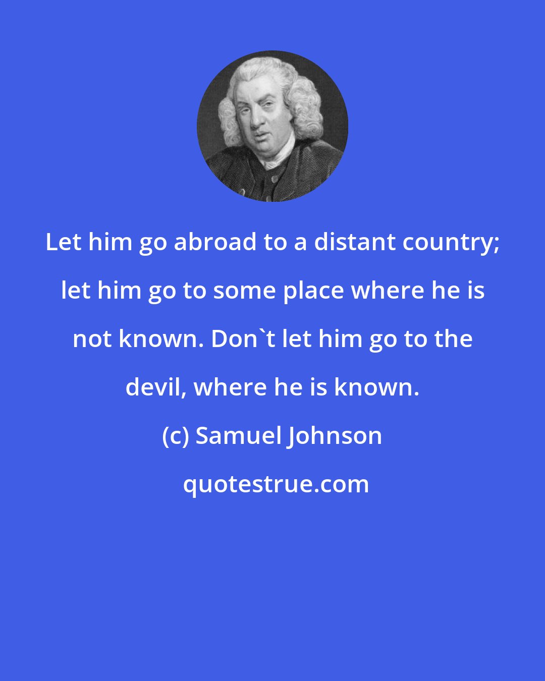 Samuel Johnson: Let him go abroad to a distant country; let him go to some place where he is not known. Don't let him go to the devil, where he is known.