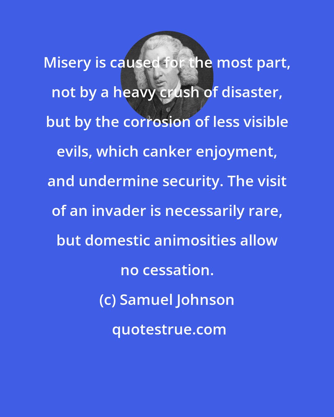 Samuel Johnson: Misery is caused for the most part, not by a heavy crush of disaster, but by the corrosion of less visible evils, which canker enjoyment, and undermine security. The visit of an invader is necessarily rare, but domestic animosities allow no cessation.