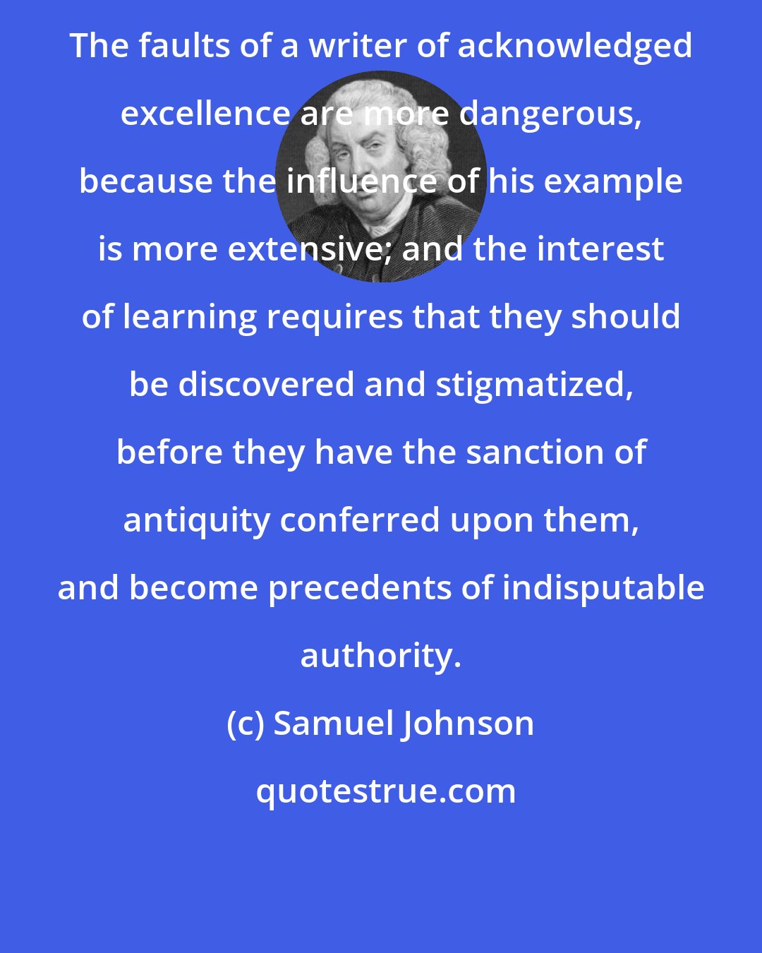 Samuel Johnson: The faults of a writer of acknowledged excellence are more dangerous, because the influence of his example is more extensive; and the interest of learning requires that they should be discovered and stigmatized, before they have the sanction of antiquity conferred upon them, and become precedents of indisputable authority.