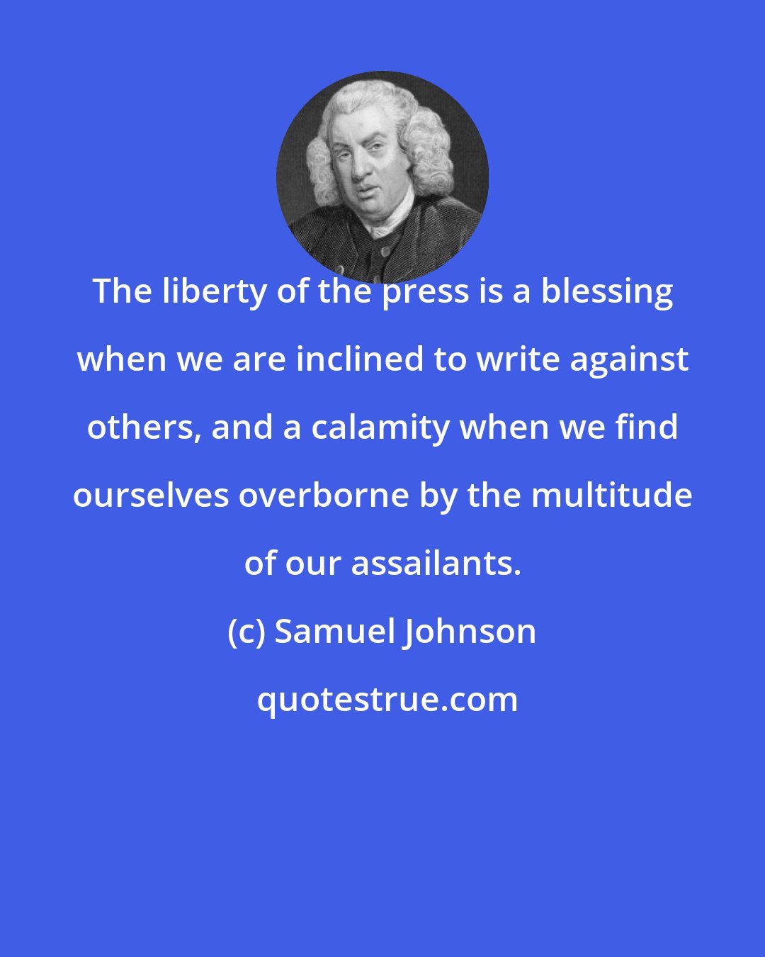 Samuel Johnson: The liberty of the press is a blessing when we are inclined to write against others, and a calamity when we find ourselves overborne by the multitude of our assailants.