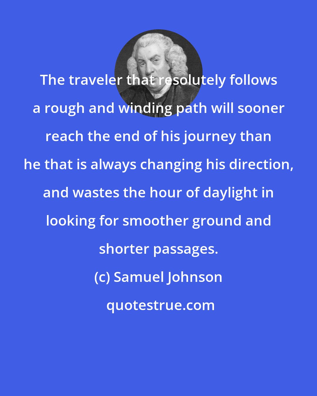 Samuel Johnson: The traveler that resolutely follows a rough and winding path will sooner reach the end of his journey than he that is always changing his direction, and wastes the hour of daylight in looking for smoother ground and shorter passages.