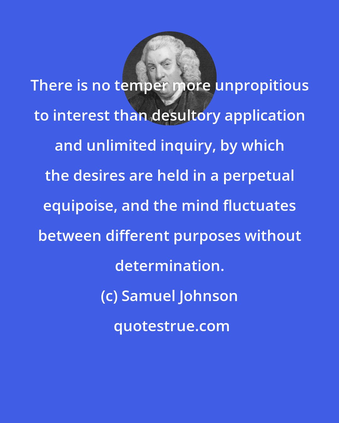 Samuel Johnson: There is no temper more unpropitious to interest than desultory application and unlimited inquiry, by which the desires are held in a perpetual equipoise, and the mind fluctuates between different purposes without determination.