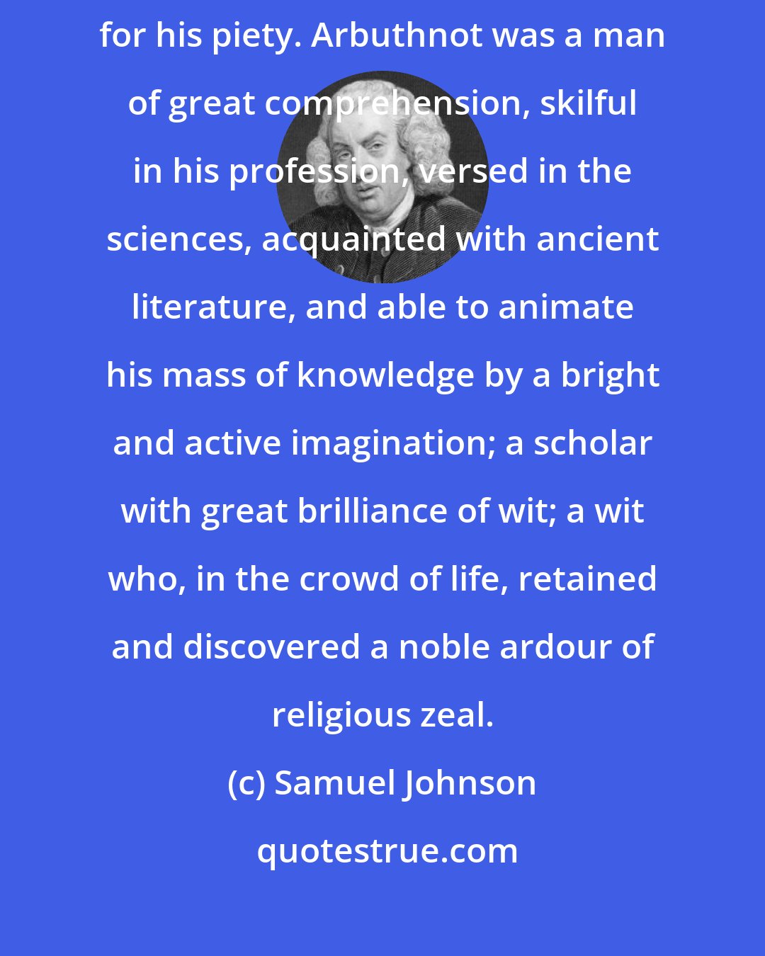 Samuel Johnson: ...a man estimable for his learning, amiable for his life, and venerable for his piety. Arbuthnot was a man of great comprehension, skilful in his profession, versed in the sciences, acquainted with ancient literature, and able to animate his mass of knowledge by a bright and active imagination; a scholar with great brilliance of wit; a wit who, in the crowd of life, retained and discovered a noble ardour of religious zeal.