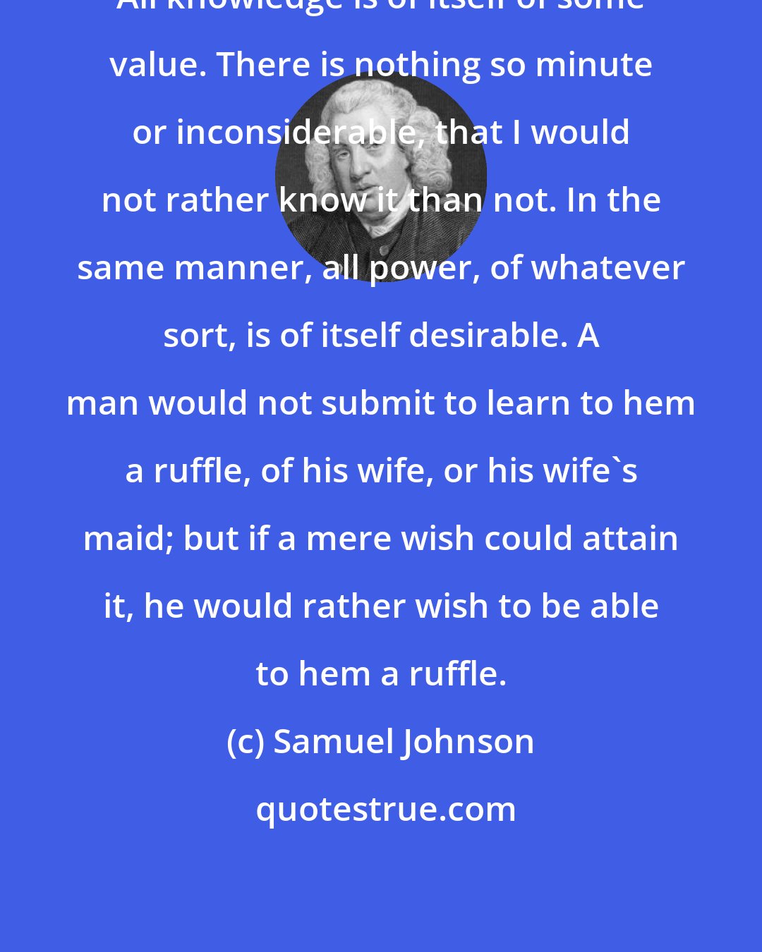 Samuel Johnson: All knowledge is of itself of some value. There is nothing so minute or inconsiderable, that I would not rather know it than not. In the same manner, all power, of whatever sort, is of itself desirable. A man would not submit to learn to hem a ruffle, of his wife, or his wife's maid; but if a mere wish could attain it, he would rather wish to be able to hem a ruffle.