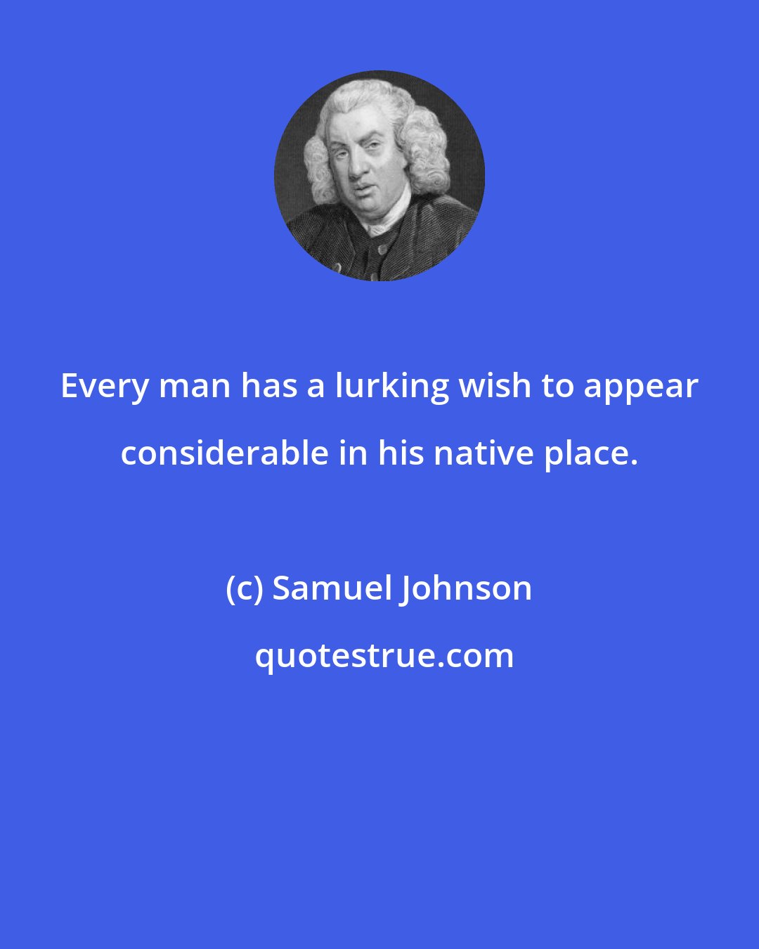 Samuel Johnson: Every man has a lurking wish to appear considerable in his native place.