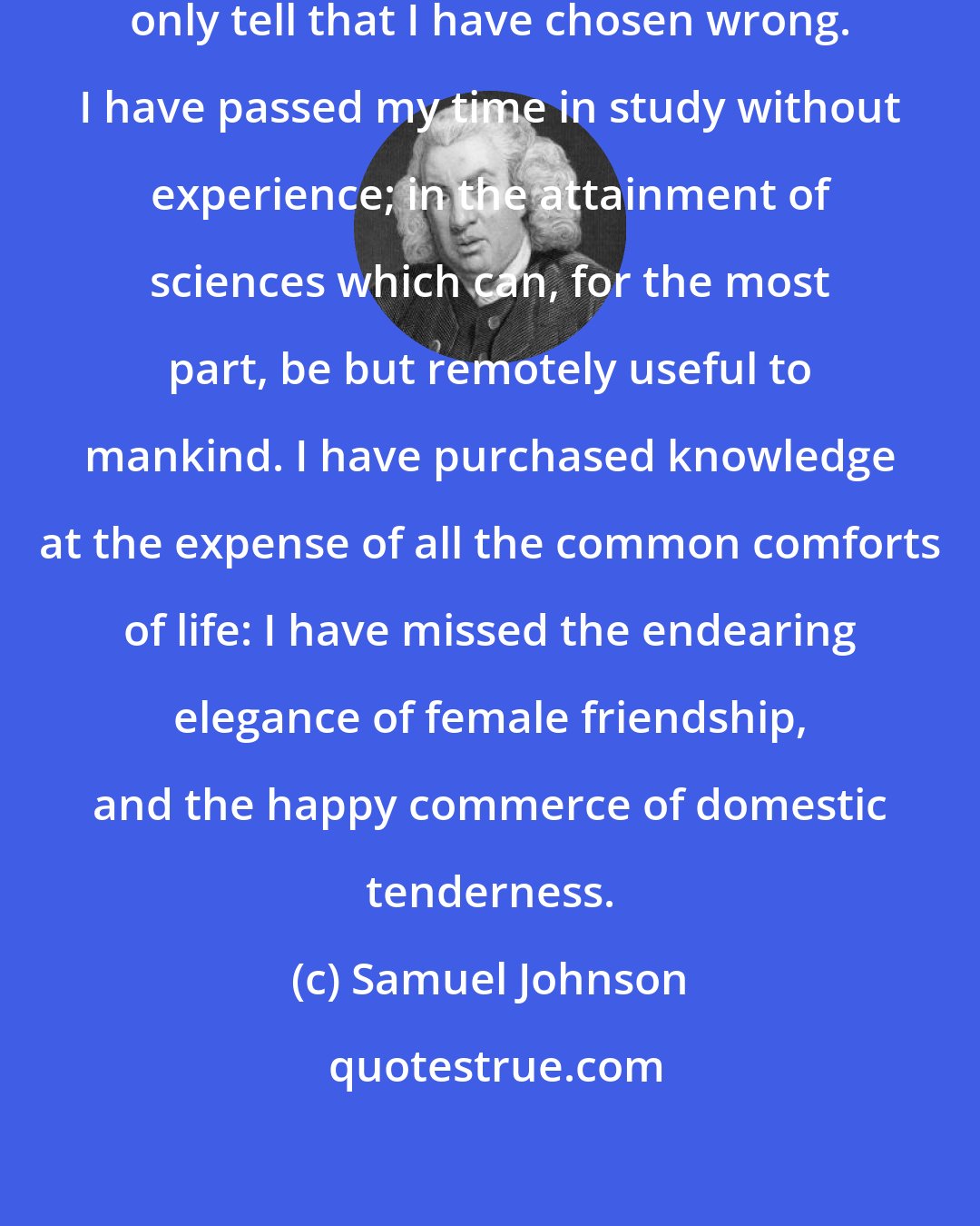 Samuel Johnson: I am not able to instruct you. I can only tell that I have chosen wrong. I have passed my time in study without experience; in the attainment of sciences which can, for the most part, be but remotely useful to mankind. I have purchased knowledge at the expense of all the common comforts of life: I have missed the endearing elegance of female friendship, and the happy commerce of domestic tenderness.