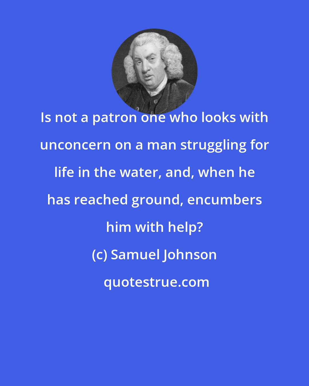 Samuel Johnson: Is not a patron one who looks with unconcern on a man struggling for life in the water, and, when he has reached ground, encumbers him with help?