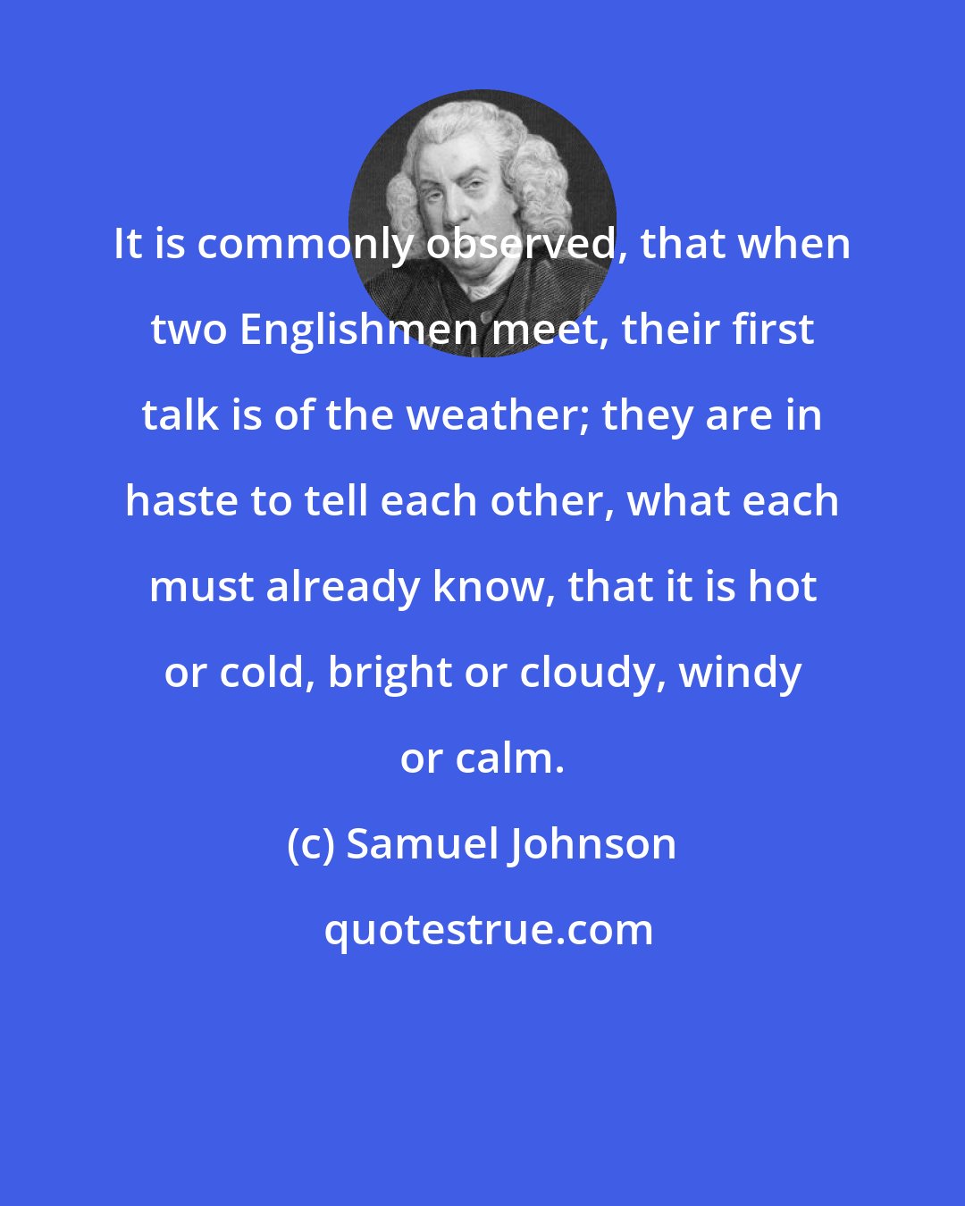 Samuel Johnson: It is commonly observed, that when two Englishmen meet, their first talk is of the weather; they are in haste to tell each other, what each must already know, that it is hot or cold, bright or cloudy, windy or calm.