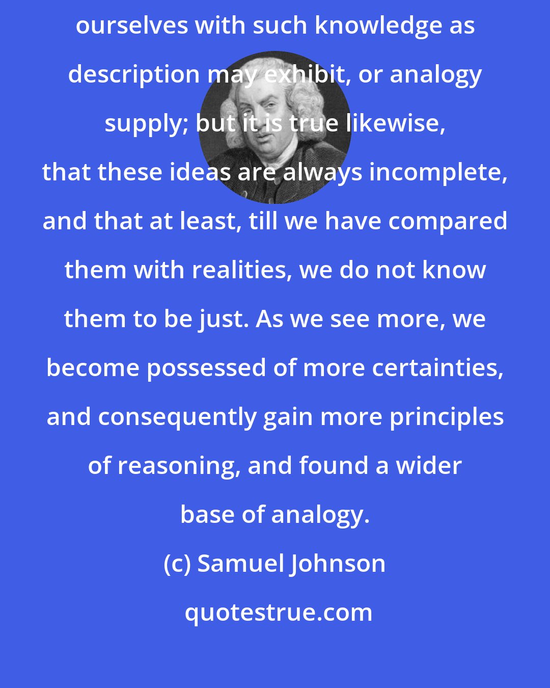 Samuel Johnson: It is true that of far the greater part of things, we must content ourselves with such knowledge as description may exhibit, or analogy supply; but it is true likewise, that these ideas are always incomplete, and that at least, till we have compared them with realities, we do not know them to be just. As we see more, we become possessed of more certainties, and consequently gain more principles of reasoning, and found a wider base of analogy.