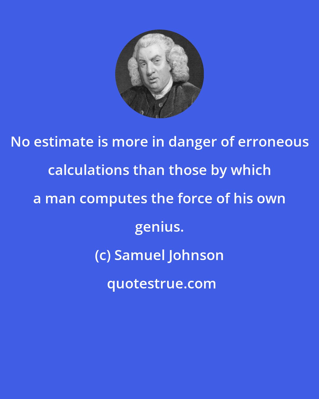 Samuel Johnson: No estimate is more in danger of erroneous calculations than those by which a man computes the force of his own genius.