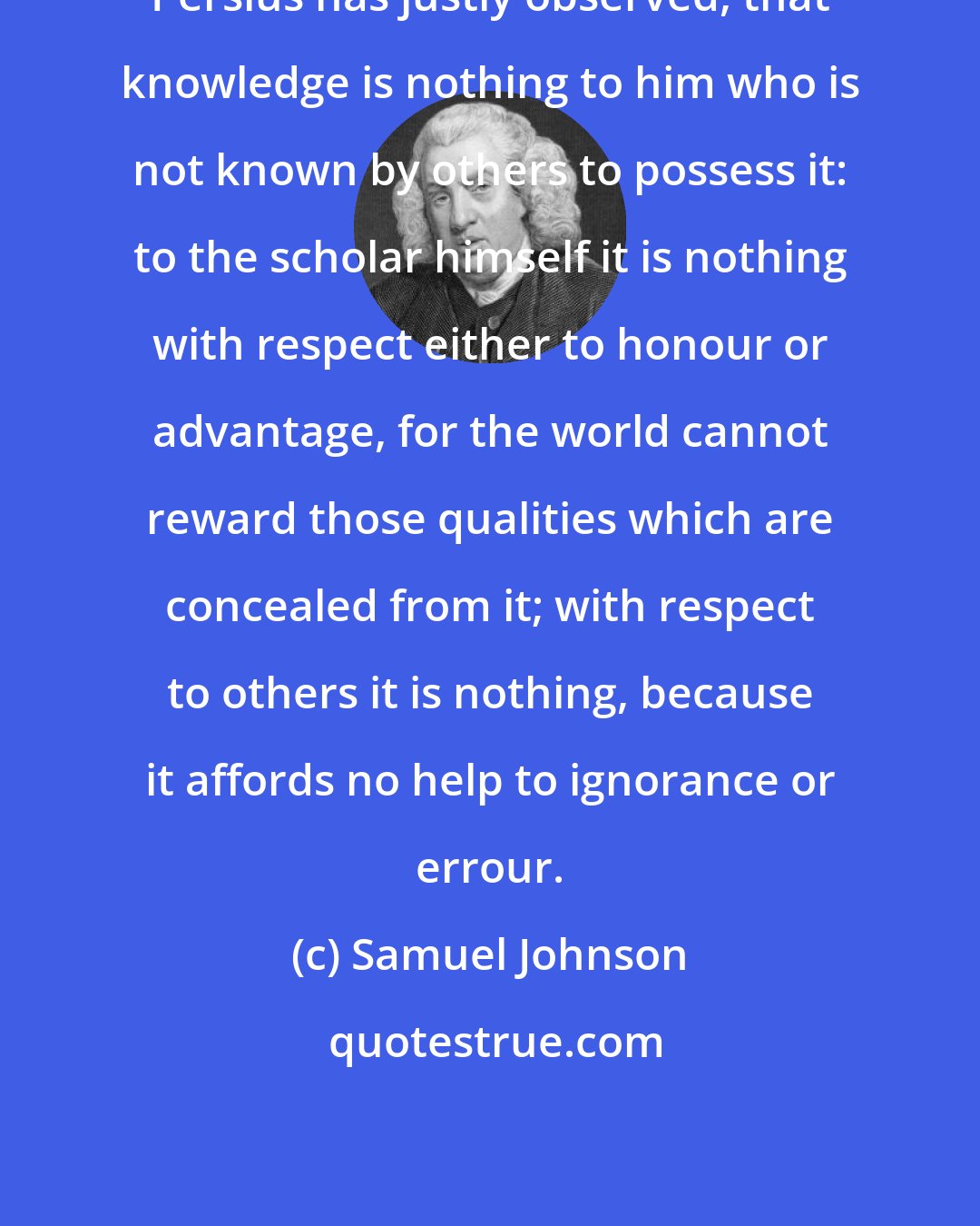 Samuel Johnson: Persius has justly observed, that knowledge is nothing to him who is not known by others to possess it: to the scholar himself it is nothing with respect either to honour or advantage, for the world cannot reward those qualities which are concealed from it; with respect to others it is nothing, because it affords no help to ignorance or errour.