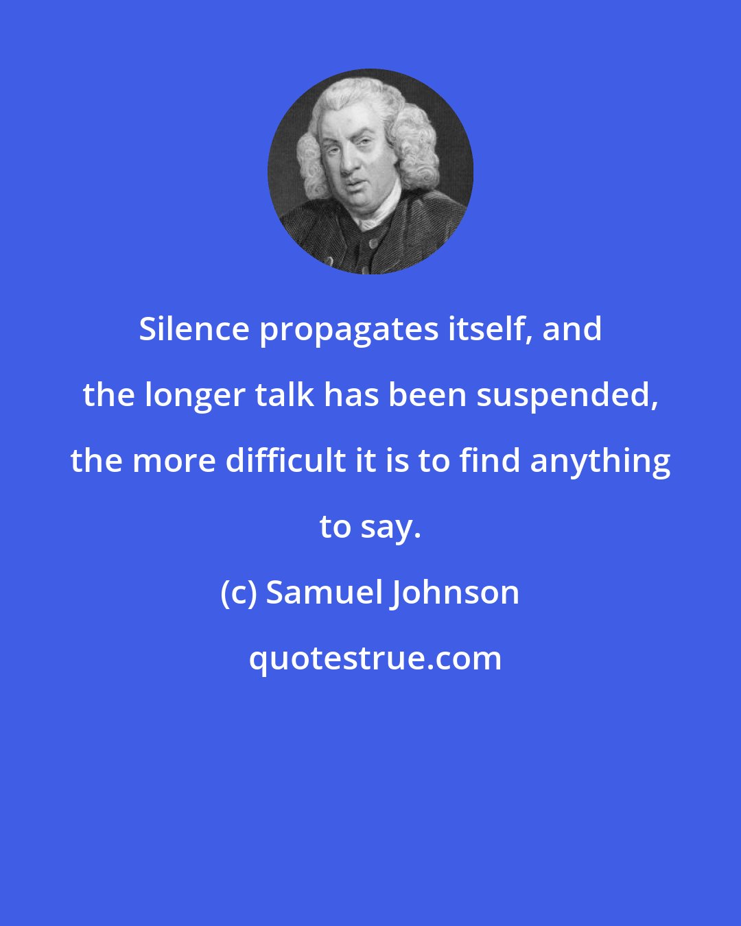 Samuel Johnson: Silence propagates itself, and the longer talk has been suspended, the more difficult it is to find anything to say.