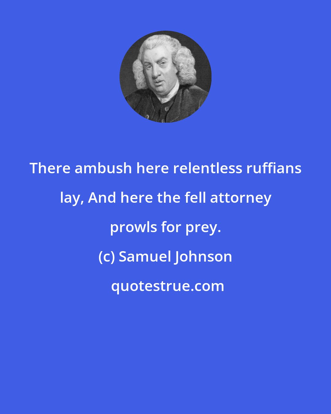 Samuel Johnson: There ambush here relentless ruffians lay, And here the fell attorney prowls for prey.