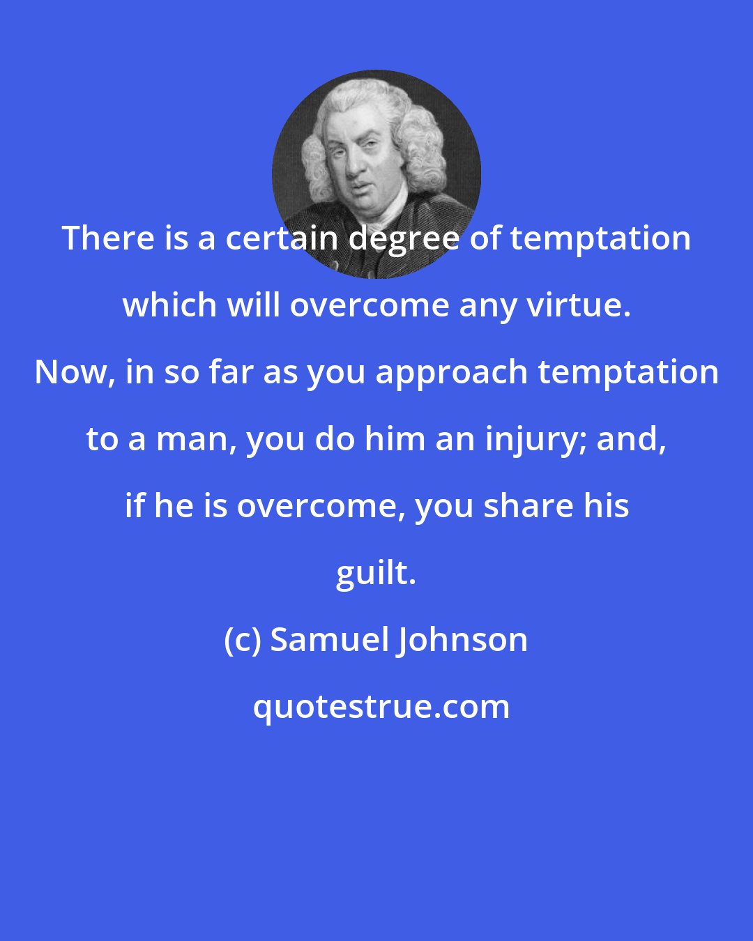 Samuel Johnson: There is a certain degree of temptation which will overcome any virtue. Now, in so far as you approach temptation to a man, you do him an injury; and, if he is overcome, you share his guilt.