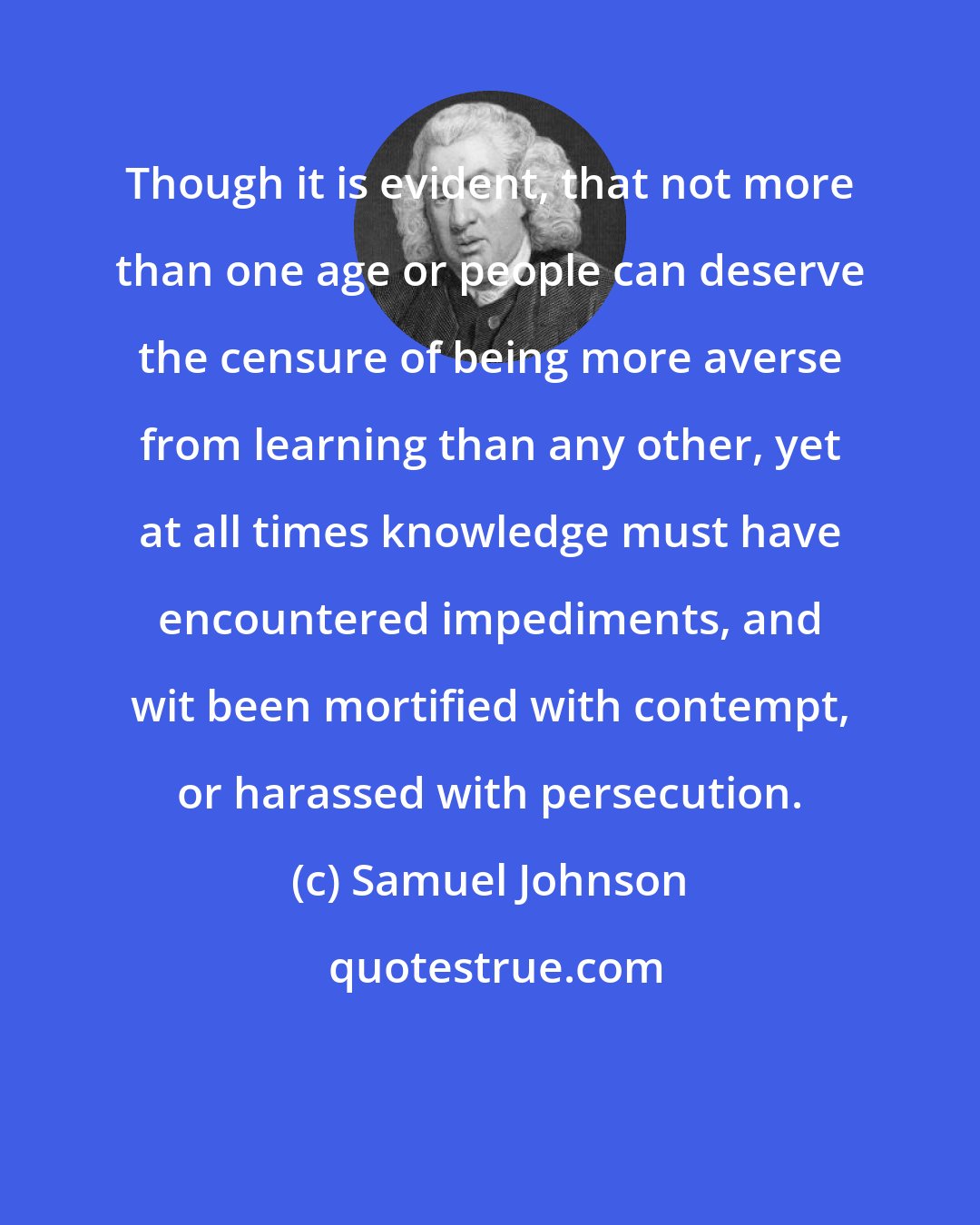 Samuel Johnson: Though it is evident, that not more than one age or people can deserve the censure of being more averse from learning than any other, yet at all times knowledge must have encountered impediments, and wit been mortified with contempt, or harassed with persecution.