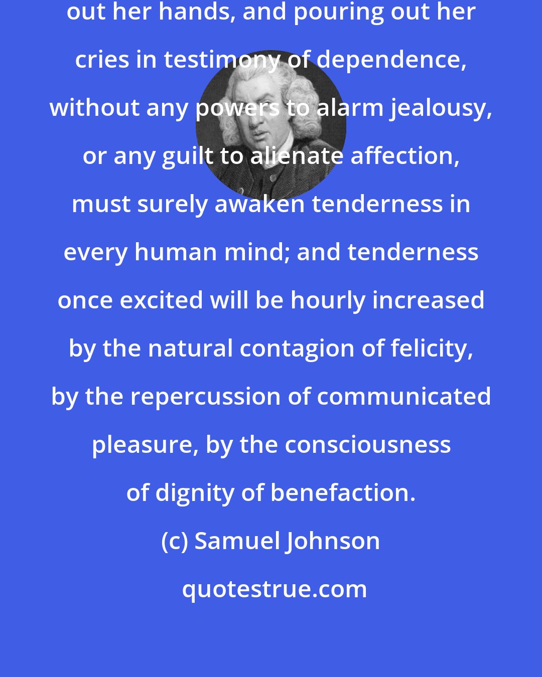 Samuel Johnson: To see helpless infancy stretching out her hands, and pouring out her cries in testimony of dependence, without any powers to alarm jealousy, or any guilt to alienate affection, must surely awaken tenderness in every human mind; and tenderness once excited will be hourly increased by the natural contagion of felicity, by the repercussion of communicated pleasure, by the consciousness of dignity of benefaction.